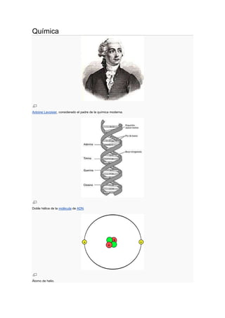 Química<br />Antoine Lavoisier, considerado el padre de la química moderna.<br />Doble hélice de la molécula de ADN.<br />Átomo de helio.<br />Se denomina química (del árabe kēme (kem, كيمياء), que significa quot;
tierraquot;
) a la ciencia que estudia la composición, estructura y propiedades de la materia, como los cambios que ésta experimenta durante las reacciones químicas y su relación con la energía. Históricamente la química moderna es la evolución de la alquimia tras la Revolución química (1733).<br />Las disciplinas de la química han sido agrupadas por la clase de materia bajo estudio o el tipo de estudio realizado. Entre éstas se tienen la química inorgánica, que estudia la materia inorgánica; la química orgánica, que trata con la materia orgánica; la bioquímica, el estudio de substancias en organismos biológicos; la físico-química, comprende los aspectos energéticos de sistemas químicos a escalas macroscópicas, moleculares y atómicas; la química analítica, que analiza muestras de materia tratando de entender su composición y estructura. Otras ramas de la química han emergido en tiempos recientes, por ejemplo, la neuroquímica que estudia los aspectos químicos del cerebro.<br />Contenido [ocultar]1 Introducción2 Historia3 Subdisciplinas de la química4 Los aportes de célebres autores5 Campo de trabajo: el átomo6 Conceptos fundamentales6.1 Partículas6.2 De los átomos a las moléculas6.3 Orbitales6.4 De los orbitales a las sustancias6.5 Disoluciones6.6 Medida de la concentración6.7 Acidez6.8 Formulación y nomenclatura7 Véase también8 Enlaces externos<br />Introducción<br />La ubicuidad de la química en las ciencias naturales hace que sea considerada como una de lasciencias básicas. La química es de gran importancia en muchos campos del conocimiento, como la ciencia de materiales, la biología, la farmacia, la medicina, la geología, la ingeniería y laastronomía, entre otros.<br />Los procesos naturales estudiados por la química involucran partículas fundamentales (electrones, protones y neutrones), partículas compuestas (núcleos atómicos, átomos y moléculas) o estructuras microscópicas como cristales y superficies.<br />Desde el punto de vista microscópico, las partículas involucradas en una reacción química pueden considerarse como un sistema cerrado que intercambia energía con su entorno. En procesos exotérmicos, el sistema libera energía a su entorno, mientras que un proceso endotérmico solamente puede ocurrir cuando el entorno aporta energía al sistema que reacciona. En la gran mayoría de las reacciones químicas hay flujo de energía entre el sistema y su campo de influencia, por lo cual podemos extender la definición de reacción química e involucrar la energía cinética (calor) como un reactivo o producto.<br />Aunque hay una gran variedad de ramas de la química, las principales divisiones son:<br />Química Orgánica<br />Química Inorgánica<br />Fisicoquímica<br />Química analítica<br />Bioquímica<br />Es común que entre las comunidades académicas de químicos la química analítica no sea considerada entre las subdisciplinas principales de la química y sea vista más como parte de la tecnología química. Otro aspecto notable en esta clasificación es que la química inorgánica sea definida como quot;
química no orgánicaquot;
. Es de interés también que la Química Física es diferente de la Física Química. La diferencia es clara en inglés: quot;
chemical physicsquot;
 y quot;
physical chemistryquot;
; en español, ya que el adjetivo va al final, la equivalencia sería:<br />Química física  Physical Chemistry<br />Física química  Chemical physics<br />Usualmente los químicos son educados en términos de físico-química (Química Física) y los físicos trabajan problemas de la física química.<br />La gran importancia de los sistemas biológicos hace que en nuestros días gran parte del trabajo en química sea de naturaleza bioquímica. Entre los problemas más interesantes se encuentran, por ejemplo, el estudio del desdoblamiento de las proteínas y la relación entre secuencia, estructura y función de proteínas.<br />Si hay una partícula importante y representativa en la química es el electrón. Uno de los mayores logros de la química es haber llegado al entendimiento de la relación entre reactividad química y distribución electrónica de átomos, moléculas o sólidos. Los químicos han tomado los principios de la mecánica cuántica y sus soluciones fundamentales para sistemas de pocos electrones y han hecho aproximaciones matemáticas para sistemas más complejos. La idea de orbital atómico y molecular es una forma sistemática en la cual la formación de enlaces es entendible y es la sofisticación de los modelos iniciales de puntos de Lewis. La naturaleza cuántica del electrón hace que la formación de enlaces sea entendible físicamente y no se recurra a creencias como las que los químicos utilizaron antes de la aparición de la mecánica cuántica. Aún así, se obtuvo gran entendimiento a partir de la idea de puntos de Lewis.<br />Historia<br />Artículos principales: Historia de la química y Cronología de la química<br />Las primeras experiencias del hombre como químico se dieron con la utilización del fuego en la transformación de la materia, la obtención de hierro a partir del mineral y de vidrio a partir de arena son claros ejemplos. Poco a poco el hombre se dio cuenta de que otras sustancias también tienen este poder de transformación. Se dedicó un gran empeño en buscar una sustancia que transformara un metal en oro, lo que llevó a la creación de la alquimia. La acumulación de experiencias alquímicas jugó un papel vital en el futuro establecimiento de la química.<br />La química es una ciencia empírica, ya que estudia las cosas por medio del método científico, es decir, por medio de la observación, la cuantificación y, sobre todo, la experimentación. En su sentido más amplio, la química estudia las diversas sustancias que existen en nuestro planeta así como las reacciones que las transforman en otras sustancias. Por otra parte, la química estudia la estructura de las sustancias a su nivel molecular. Y por último, pero no menos importante, sus propiedades.<br />Subdisciplinas de la química<br />La química cubre un campo de estudios bastante amplio, por lo que en la práctica se estudia de cada tema de manera particular. Las seis principales y más estudiadas ramas de la química son:[cita requerida]<br />Química inorgánica: Síntesis y estudio de las propiedades eléctricas, magnéticas y ópticas de los compuestos formados por átomos que no sean de carbono (aunque con algunas excepciones). Trata especialmente los nuevos compuestos con metales de transición, los ácidos y las bases, entre otros compuestos.<br />Química orgánica: Síntesis y estudio de los compuestos que se basan en cadenas de carbono.<br />Bioquímica: estudia las reacciones químicas en los seres vivos, estudia el organismo y los seres vivos.<br />Química física: estudia los fundamentos y bases físicas de los sistemas y procesos químicos. En particular, son de interés para el químico físico los aspectos energéticos y dinámicos de tales sistemas y procesos. Entre sus áreas de estudio más importantes se incluyen la termodinámica química, la cinética química, la electroquímica, la mecánica estadística y la espectroscopía. Usualmente se la asocia también con la química cuántica y la química teórica.<br />Química industrial: Estudia los métodos de producción de reactivos químicos en cantidades elevadas, de la manera económicamente más beneficiosa. En la actualidad también intenta aunar sus intereses iniciales, con un bajo daño al medio ambiente.<br />Química analítica: estudia los métodos de detección (identificación) y cuantificación (determinación) de una sustancia en una muestra. Se subdivide en Cuantitativa y Cualitativa.<br />Además existen múltiples subdisciplinas, que por ser demasiado específicas, o multidisciplinares, se estudian individualmente:[cita requerida]<br />Química organometálica<br />Fotoquímica<br />Química cuántica<br />Química medioambiental: estudia la influencia de todos los componentes químicos que hay en la tierra, tanto en su forma natural como antropogénica.<br />Química teórica<br />Química computacional<br />Electroquímica<br />Química nuclear<br />Petroquímica<br />Geoquímica: estudia todas las transformaciones de los minerales existentes en la tierra.<br />Química macromolecular: estudia la preparación, caracterización, propiedades y aplicaciones de las macromoléculas o polímeros.<br />Magnetoquímica<br />Química supramolecular<br />Nanoquímica<br />Astroquímica<br />Los aportes de célebres autores<br />Hace aproximadamente cuatrocientos cincuenta y cinco años, sólo se conocían doce elementos. A medida que fueron descubriendo más elementos, los científicos se dieron cuenta de que todos guardaban un orden preciso. Cuando los colocaron en una tabla ordenados en filas y columnas, vieron que los elementos de una misma columna tenían propiedades similares. Pero también aparecían espacios vacíos en la tabla para los elementos aún desconocidos. Estos espacios huecos llevaron al científico ruso Dmitri Mendeléyev a pronosticar la existencia del germanio, de número atómico 32, así como su color, peso, densidad y punto de fusión. Su “predicción sobre otros elementos como - elgalio y el escandio - también resultó muy atinada”, señala la obra Chemistry, libro de texto de química editado en 1995.<br />Campo de trabajo: el átomo<br />El origen de la teoría atómica se remonta a la escuela filosófica de los atomistas, en la Grecia antigua. Los fundamentos empíricos de la teoría atómica, de acuerdo con el método científico, se debe a un conjunto de trabajos hechos por Antoine Lavoisier, Louis Proust, Jeremias Benjamin Richter, John Dalton, Gay-Lussac y Amadeo Avogadro entre muchos otros, hacia principios del siglo XIX.<br />Los átomos son la fracción más pequeña de materia estudiados por la química, están constituidos por diferentes partículas, cargadas eléctricamente, los electrones, de carga negativa; los protones, de carga positiva; los neutrones, que, como su nombre indica, son neutros (sin carga); todos ellos aportan masa para contribuir al peso.<br />Conceptos fundamentales<br />Partículas<br />Los átomos son las partes más pequeñas de un elemento (como el carbono, el hierro o el oxígeno). Todos los átomos de un mismo elemento tienen la misma estructura electrónica (responsable esta de la gran mayoría de las características químicas), pudiendo diferir en la cantidad de neutrones (isótopos). Las moléculas son las partes más pequeñas de una sustancia (como el azúcar), y se componen de átomos enlazados entre sí. Si tienen carga eléctrica, tanto átomos como moléculas se llaman iones: cationes si son positivos, aniones si son negativos.<br />El mol se usa como contador de unidades, como la docena (12) o el millar (1000), y equivale a . Se dice que 12 gramos de carbono o un gramo de hidrógeno o 56 gramos de hierro contienen aproximadamente un mol de átomos (la masa molar de un elemento está basada en la masa de un mol de dicho elemento). Se dice entonces que el mol es una unidad de cambio. El mol tiene relación directa con el número de Avogadro. El número de Avogadro fue estimado para el átomo de carbono por el Químico y Físico italianoCarlo Amedeo Avogadro Conde de Quarequa e di Cerreto. Este valor, expuesto anteriormente, equivale al número de partículas presentes en 1 mol de dicha sustancia. Veamos:<br />1 mol de glucosa equivale a  moléculas de glucosa<br />1 mol de Uranio equivale a  átomos de Uranio<br />Dentro de los átomos, podemos encontrar un núcleo atómico y uno o más electrones. Los electrones son muy importantes para las propiedades y las reacciones químicas. Dentro del núcleo se encuentran los neutrones y los protones. Los electrones se encuentran alrededor del núcleo. También se dice que es la unidad básica de la materia con características propias. Está formado por un núcleo donde se encuentran protones.<br />De los átomos a las moléculas<br />Los enlaces son las uniones entre átomos para formar moléculas. Siempre que existe una molécula es porque ésta es más estable que los átomos que la forman por separado. A la diferencia de energía entre estos dos estados se le denomina energía de enlace.<br />Generalmente, los átomos se combinan en proporciones fijas para dar moléculas. Por ejemplo, dos átomos de hidrógeno se combinan con uno de oxígeno para dar una molécula de agua. Esta proporción fija se conoce como estequiometría.<br />Orbitales<br />Diagrama espacial mostrando los orbitales atómicos hidrogenoides de momento angular del tipo d (l=2).<br />Artículos principales: Orbital atómico y orbital molecular<br />Para una descripción y comprensión detalladas de las reacciones químicas y de las propiedades físicas de las diferentes sustancias, es muy útil su descripción a través de orbitales, con ayuda de laquímica cuántica.<br />Un orbital atómico es una función matemática que describe la disposición de uno o dos electrones en un átomo. Un orbital molecular es análogo, pero para moléculas.<br />En la teoría del orbital molecular la formación del enlace covalente se debe a una combinación matemática de orbitales atómicos (funciones de onda) que forman orbitales moleculares, llamados así por que pertenecen a toda la molécula y no a un átomo individual. Así como un orbital atómico (sea híbrido o no) describe una región del espacio que rodea a un átomo donde es probable que se encuentre un electrón, un orbital molecular describe una región del espacio en una molécula donde es más factible que se hallen los electrones.<br />Al igual que un orbital atómico, un orbital molecular tiene un tamaño, una forma y una energía específicos. Por ejemplo, en la molécula de hidrógeno molecular se combinan dos orbitales atómicos uno s ocupados cada uno por un electrón. Hay dos formas en que puede presentarse la combinación de orbitales: aditiva y subtractiva. La combinación aditiva produce la formación de un orbital molecular que tiene menor energía y que tiene, aproximadamente, forma ovalada, mientras que la combinación subtractiva conduce a la formación de un orbital molecular con mayor energía y que genera un nodo entre los núcleos.<br />De los orbitales a las sustancias<br />Los orbitales son funciones matemáticas para describir procesos físicos: un orbital solo existe en el sentido matemático, como pueden existir una suma, una parábola o una raíz cuadrada. Los átomos y las moléculas son también idealizaciones y simplificaciones: un átomo sólo existe en vacío, una molécula sólo existe en vacío, y, en sentido estricto, una molécula sólo se descompone en átomos si se rompen todos sus enlaces.<br />En el quot;
mundo realquot;
 sólo existen los materiales y las sustancias. Si se confunden los objetos reales con los modelos teóricos que se usan para describirlos, es fácil caer en falacias lógicas.<br />Disoluciones<br />Artículo principal: Disolución<br />En agua, y en otros disolventes (como la acetona o el alcohol), es posible disolver sustancias, de forma que quedan disgregadas en las moléculas o iones que las componen (las disoluciones son transparentes). Cuando se supera cierto límite, llamado solubilidad, la sustancia ya no se disuelve, y queda, bien como precipitado en el fondo del recipiente, bien como suspensión, flotando en pequeñas partículas (las suspensiones son opacas o traslúcidas).<br />Se denomina concentración a la medida de la cantidad de soluto por unidad de cantidad de disolvente.<br />Medida de la concentración<br />Artículo principal: Concentración<br />La concentración de una disolución se puede expresar de diferentes formas, en función de la unidad empleada para determinar las cantidades de soluto y disolvente. Las más usuales son:<br />g/l (Gramos por litro) razón soluto/disolvente o soluto/disolución, dependiendo de la convención<br />% p/p (Concentración porcentual en peso) razón soluto/disolución<br />% V/V (Concentración porcentual en volumen) razón soluto/disolución<br />M (Molaridad) razón soluto/disolución<br />N (Normalidad) razón soluto/disolución<br />m (molalidad) razón soluto/disolvente<br />x (fracción molar)<br />ppm (Partes por millón) razón soluto/disolución<br />Acidez<br />Artículo principal: pH<br />El pH es una escala logarítmica para describir la acidez de una disolución acuosa. Los ácidos, como el zumo de limón y el vinagre, tienen un pH bajo (inferior a 7). Las bases, como la sosa o el bicarbonato de sodio, tienen un pH alto (superior a 7).<br />El pH se calcula mediante la siguiente ecuación:<br />donde  es la actividad de iones hidrógeno en la solución, la que en soluciones diluidas es numéricamente igual a la molaridad de ionesHidrógeno  que cede el ácido a la solución.<br />una solución neutral (agua ultra pura) tiene un pH de 7, lo que implica una concentración de iones hidrógeno de 10-7 M<br />una solución ácida (por ejemplo, de ácido sulfúrico)tiene un pH < 7, es decir que la concentración de iones hidrógeno es mayor que 10-7M<br />una solución básica (por ejemplo, de hidróxido de potasio) tiene un pH > 7, o sea que la concentración de iones hidrógeno es menor que 10-7 M<br />Formulación y nomenclatura<br />La IUPAC, un organismo internacional, mantiene unas reglas para la formulación y nomenclatura química. De esta forma, es posible referirse a los compuestos químicos de forma sistemática y sin equívocos.<br />Mediante el uso de fórmulas químicas es posible también expresar de forma sistemática las reacciones químicas, en forma de ecuación química. Por ejemplo:<br />Véase también<br /> Portal:Química. Contenido relacionado con Química.<br />Absorción<br />Biología<br />Catalizador<br />Dinámica molecular<br />Farmacia<br />Filosofía de la química<br />Física<br />IUPAC<br />Lista de compuestos<br />Matemáticas<br />Propiedades periódicas<br />Química (etimología)<br />Sustancia química<br />Tabla periódica de los elementos<br />Enlaces externos<br /> Wikimedia Commons alberga contenido multimedia sobre Química.<br /> Wikilibros alberga un libro o manual sobre Química.<br /> Wikinoticias tiene noticias relacionadas con Química.<br /> Wikiversidad alberga proyectos de aprendizaje sobre Química.<br />Experimentos Caseros de Química<br />Sitio de Química Lecciones, ejercicios, experimentos, y normas de seguridad en el laboratorio.<br />Instituto Catalán de Investigación Química (ICIQ).<br />Fórum Nacional de Química<br />Categoría: Química<br />INTRODUCCION<br />La aparición de la ciencia que llamamos quot;
Químicaquot;
 requiere un proceso histórico más dilatado y lento que otras ramas de la ciencia moderna. Tanto en la antigüedad como en la Edad Media se contemplan denodados esfuerzos por conocer y dominar de alguna forma los elementos materiales que constituyen el entorno físico que nos rodea. Averiguar cuáles sean los elementos originarios de los que están hechos todas las cosas así como establecer sus características, propiedades y formas de manipulación son las tareas primordiales que se encaminan al dominio efectivo de la naturaleza. No es, pues, extraño que en sus primeros balbuceos meramente empíricos los resultados no tengan otro carácter que el que denominamos quot;
mágicoquot;
: la magia como conocimiento de la realidad que se oculta tras la apariencia de las cosas y como práctica que permite actuar sobre ellas según nuestra voluntad. Numerosas técnicas inventadas por el ser humano desde sus orígenes conciernen a la química: preparación de alimentos y de medicinas, procedimientos de curtido, de teñido, etc. Sin embargo el nacimiento de una ciencia química es muy reciente.La química, recoge hoy el conjunto de disciplinas científicas que estudian las transformaciones de una sustancia en otra, sin que se alteren los elementos que la integran.. Las especulaciones de los filósofos de la antigua Grecia sobre los elementos o la búsqueda de la piedra filosofal y del elixirde larga vida por algunos alquimistas de la Edad Media, noson sino el lejano preludio de la química moderna.Hasta el siglo XVIII no se introdujo en la química un auténtico método experimental, en el siglo XIX se establece laclasificación periódica de los elementos, que iba a inauguraruna nueva era para la ciencia química. Actualmente el trabajo experimental de los químicos es fruto de una enorme labor de equipo más que de químicos aislados.................................<br />EL NACIMIENTO DE LA QUÍMICA EN LA PREHISTORIA<br />Desde sus orígenes, el hombre fue adquiriendo, los conocimientos necesarios para fabricar productos que hoy usamos, sin siquiera pensar de donde salieron.<br />El hombre primitivo fue explorador de su territorio, tocaba y apreciaba la textura de cada cosa, las olía y producía ruido sobre ellas. El hombre cavernícola cazaba su presa y comía la carne cruda, no le quedaba otra alternativa. Pero a medida que formaba comunidades, comenzó a sacar provecho de las propiedades de cada cosa, descubrió la manera en que podía utilizarlas mejor. Aprendió que la leña al quemarse producía calor; que al beber agua saciaba su sed.<br />En el pasado, los materiales que se usaron en las diferentes actividades humanas, han servido hoy para establecer ciertos periodos en la historia del hombre. Así la Edad de Piedra corresponde a la etapa anterior al uso de los metales, y los periodos que siguen, la Edad del Bronce y la Edad del hierro, comprenden la etapa en la que el hombre aprendió a extraer el cobre y el hierro de sus minerales.<br />Un Buen día, alguien arrojó al cobre caliente y fundido un misterioso polvo de color gris, y entonces surgió un metal más resistente: El Bronce. También de manera fortuita, algún otro, al calentar ciertas piedras rojizas sobre carbón de leña, logró obtener un nuevo metal: el Hierro. Los guerreros utilizaron el hierro para fabricar sus armas; sin embargo, la historia nos informa que el agresor, después de asestar sobre su enemigo un golpe rudo, tenía que enderezar la espada. El Problema del metal quedó resuelto cuando descubrieron nuevas aleaciones como el acero.<br />La química más antigua que conocemos es la metalurgia, el arte de tratar los metales, un conocimiento que mezcla la magia, la mística y la técnica de los pueblos antiguos.<br />EL CONOCIMIENTO DE LA MATERIA EN LAS CULTURAS ANTIGUAS<br />Cultura Arcaica Egipcia:<br />En el Egipto arcaico alcanzó un notable desarrollo la obtención de colorantes minerales y vegetales, de colas, ceras y barnices. Ello se refleja en un bajorrelieve del Imperio Nuevo procedente del templo de Kalabsa, en la frontera meridional del Alto Egipto, cuyos colores se han conservado durante más de tres mil años. El análisis químico ha demostrado que el rojo se obtuvo con limonita arcillosa quemada, el amarillo con ocre terroso compuesto por óxidos de hierro hidratados, el azul a partir de óxido de cobre y el verde, mezclando el amarillo y el azul.<br />Desde el tercer milenio antes de C., los egipcios explotaron los minerales auríferos, principalmente los de los yacimientos del norte de Nubia. La obtención de oro a partir de ellos se representa en una pintura mural de una tumba del siglo XV anterior a nuestra era. Los minerales se pulverizaban en morteros y molinos de piedra o pisoteándolos. Se lavaban y se colocaban en crisoles poco profundos sobre hornos de fundición, cuyo fuego atizaban esclavos mediante fuelles. Se añadía sal y plomo, eliminándose los residuos de plata al formarse cloruro argéntico que, junto al plomo, constituía las escorias. A los cinco días, el crisol se sacaba del fuego y el oro fundido se vertía en pequeñas vasijas en las que se enfriaba y solidificaba.<br />Cultura Clásica China:<br />La extraordinaria fecundidad técnica de la cultura clásica china ha motivado que sea llamada quot;
cuna de los grandes descubrimientos de la humanidadquot;
. En la invención de la pólvora, mezclando salitre, azufre y carbón, se distinguen dos grandes etapas: a mediados del siglo IX se obtuvo pólvora quot;
deflagrativaquot;
, que ardía con una combustión repentina, y dos centurias después, pólvora explosiva. A partir del XIII, el ejército chino utilizó cañones como el que aparece en un grabado del tratado de artillería de Ching Yü (1412), que lanzaban proyectiles esféricos de hierro fundido.<br />En el siglo I se fabricaba ya en China porcelana mediante el procedimiento de cocer caolín a unos 1.280 grados, consiguiendo por vitrificación un barniz traslúcido y totalmente impermeable. En una pintura de un atlas de la época de la dinastía Ch'ing (finales del siglo XVIII) aparecen los hornos tradicionales en los que se fabricaba.<br />La destilación del alcohol es otra técnica de invención china, expuesta en diversos tratados a partir del siglo VII, que fue después asimilada por el mundo islámico y el europeo. Una pintura del mismo atlas antes citado (finales del siglo XVIII) representa un alambique, en cuya base hay un horno alimentado con leña; en su interior hay un depósito de enfriamiento o condensador, al que llega agua fría a través de una tubería central; en la parte inferior izquierda, un tubo lleva la sustancia destilada a un recipiente.<br />Los importantes avances que la metalurgia china consiguió en fechas muy tempranas pueden ejemplificarse en el pleno desarrollo de la copelación a comienzos de la época de la dinastía Han (siglo III antes de C.), como procedimiento para el refino del oro y la plata, mediante su aleación con plomo y la oxidación posterior del plomo fundido para separarlo del metal precioso.<br />RENACIMIENTO EUROPEO<br />La principal rebelión total contra las ideas tradicionales en la Europa del Renacimiento fue la del médico Theophrastus Bombast von Hohenheim, llamado Paracelso, que vivió durante la primera mitad del siglo XVI. Basándose principalmente en las doctrinas alquimistas, desplazó a un segundo plano la teoría de los cuatro elementos y también la de los cuatro humores orgánicos. Formuló una visión dinámica del universo, del cuerpo humano y de sus enfermedades fundamentada en las tres quot;
sustanciasquot;
 alquímicas (quot;
mercuriusquot;
, quot;
sulphurquot;
 y quot;
salquot;
) y en el quot;
arqueoquot;
, fuerza vital específica que las ordenaba en el cuerpo del hombre.<br />Las técnicas minerometalúrgicas, de destilación y de ensayo de metales, las más importantes de carácter químico en la Europa de Renacimiento, se ilustran con tres obras clásicas españolas de primer rango: las de Álvaro Alonso Barba, Diego de Santiago y Juan de Arfe.<br />Minerometalurgia:<br />El principal motor del desarrollo técnico del beneficio de minerales en la España del Renacimiento fue la explotación de los yacimientos americanos de metales preciosos. La amplia serie de innovaciones que se inició con el método de amalgamación de minas de plata de Bartolomé de Medina (1555) culminó con el Arte de los metales (1640), de Álvaro Alonso Barba, tratado que las expuso sistemáticamente, aparte de incluir las inventadas por su autor. El grabado representa los quot;
instrumentos que ha de tener el fundidorquot;
, entre los que destacan varias balanzas (A,B,C) y un juego de agujas (H) para realizar ensayos de metales preciosos con piedras de toque.<br />Destilación:<br />El laboratorio de destilación más importante de la Europa renacentista fue el instalado en El Escorial. Diego de Santiago fue el más destacado de los quot;
destiladores de Su Majestadquot;
 que trabajaron en él. Publicó una Arte separatoria (1589), tratado en el que expuso sus aportaciones, entre ellas, un quot;
destilatorio de vaporquot;
 de su invención. Los dibujos que figuran junto al libro representan dicho aparato y una de las grandes quot;
torres de destilaciónquot;
 del laboratorio de El Escorial.<br />Ensayo de Metales:<br />La importancia económica que la determinación de la ley de las monedas tuvo en la España renacentista motivó que en sus cecas se instalaran los mejores medios técnicos de la época para el análisis químico cuantitativo. La principal figura en este campo fue Juan de Arfe Villafañe, quot;
ensayadorquot;
 de la ceca de Segovia y autor de un Quilatador de plata, oro y piedras (1572), primer tratado sobre el tema impreso en Europa. Los grabados de la exposición representan su balanza de laboratorio, temprano ejemplo de la línea que conduciría a las modernas de precisión; al propio Arfe colocando una copela en la boca superior del hornillo, con la balanza a sus espaldas; y una redoma y otros recipientes para ensayar el oro con ácido nítrico, mediante la técnica llamada de quot;
encuartaciónquot;
.<br />La Alquimia Europea:<br />La alquimia de la Antigüedad helenística y del Islam medieval, y a través de ésta, la china- sirvieron de punto de partida a la que se desarrolló en Europa desde la Baja Edad Media hasta finales del siglo XVII. Las fuentes expuestas ilustran sus textos y patrones de comunicación, sus doctrinas y sus aportaciones técnicas.<br />A diferencia de la ciencia académica, la subcultura científica en torno a la alquimia utilizó casi exclusivamente manuscritos no accesibles públicamente sino destinados a iniciados, utilizando por ello un lenguaje esotérico a base de complejas metáforas e imágenes que asocian las figuras técnicas con las alegóricas. Se expone la figura de un quot;
horno y vasos de destilaciónquot;
, procedente de un manuscrito alquímico bajomedieval, y una página del titulado Splendor Solis (1582), en la que aparecen símbolos y alegorías de purificación y quot;
renacimientoquot;
.<br />Solamente en el siglo XVII se imprimieron de forma habitual textos alquímicos. La más célebre compilación fue el Theatrum Chemicum impresa en Estrasburgo el año 1659. Sus cuatro volúmenes reúnen, por una parte, versiones latinas de los atribuidos a Hermes Trismegisto, divinidad grecoegipcia, fundador mítico de la ciencia y la técnica, y a Avicena (siglo XI) y otros autores árabes. Por otra, tratados bajo medievales falsamente atribuidos a grandes personalidades científicas de la época, como el alemán Alberto Magno, el mallorquín Ramón Lull y el valenciano Arnau de Vilanova, así como varias obras del catalán Joannes de Rupescissa, máxima figura de la alquimia de la Baja Edad Media.<br />Uno de los tratados apócrifos de Arnau de Vilanova aparece en el ejemplar expuesto censurado por la Inquisición: hay varias páginas cortadas y la mayor parte de otra está oculta por un fragmento de otro libro pegado en ella.<br />Aportes Técnicos:<br />Los alquimistas bajomedievales introdujeron en Europa y perfeccionaron numerosas técnicas. La obtención de alcohol etílico y el conocimiento de sus efectos como disolvente de las materias orgánicas permitió, por ejemplo, extraer de éstas su quot;
quinta essenciaquot;
, en la que se pensaba residían sus propiedades peculiares, y el hallazgo de los primeros ácidos minerales, entre ellos, el quot;
aqua regiaquot;
 (combinación de los ácidos nítrico y clorhídrico), permitió disolver las inorgánicas, incluído el oro. Instrumentos de laboratorio según las figuras de un manuscrito alquímico de la Baja Edad Media.<br />Los procesos químicos básicos fueron desarrollados por los alquimistas. Aparatos para la calcinacción, sublimación, degradación, solución, destilación, coagulación, fijación e incineración representados en la Alchemia (1545), de Geber, nombre supuestamente árabe que corresponde en realidad a un autor de la Europa latina.<br />Los alquimistas tardíos de la segunda mitad del siglo XVII realizaron todavía algunos hallazgos. El más notable fue el conseguido en 1669 por Hennig Brandt quien, en el curso de sus experiencias con la orina, obtuvo una sustancia blanca y cérea que resplandecía en la oscuridad, convirtiéndose en el primer descubridor conocido de un elemento químico: el fósforo. La exposición contiene un cuadro de finales de la centuria siguiente que reconstruye el descubrimiento con sensibilidad prerromántica.<br />El Eclecticismo: Libavius<br />Entre los seguidores de una postura intermedia entre los paracelsistas y los partidarios de las ideas tradicionales sobresalió Andreas Libavius, que insistió en el trabajo de laboratorio y publicó un influyente tratado sistemático (1597). De éste proceden los grabados que representan el edificio y el plano de un quot;
laboratorio idealquot;
. Hay en él instalaciones destinadas a destilación (hh, ff), análisis cuantitativo (ee) y cristalización (O), así como para alquimia (H) y preparación de medicamentos químicos.<br />La Segunda Generación de Paracelsistas: Helmont<br />La gran figura de la segunda generación de paracelsistas, que desarrolló su actividad durante la segunda mitad del siglo XVII, fue Johann Baptist van Helmont. Realizó, entre otras, importantes investigaciones sobre los gases y las bases, creando el término quot;
gasquot;
 y denominando quot;
álcalisquot;
 a las lejías. Se expone un ejemplar de sus obras completas (1648), abierto por una lámina en la que figura su retrato. <br />La Iatroquímica:<br />El sistema iatroquímico, vigente durante la segunda mitad del siglo XVII, asumió las interpretaciones paracelsistas, pero eliminando sus elementos panvitalistas y metafísicos, que sustituyó por el mecanicismo, el atomismo y el método científico inductivo. Palestra pharmacéutica chymico-galénica (1706) del iatroquímico español Félix Palacios, abierta por una de sus láminas sobre instrumentos de laboratorio y reproducción de su tabla de símbolos.<br />QUÍMICA Y FILOSOFÍA: Los Cuatro Elementos<br />Las explicaciones que solían dar los antiguos a los fenómenos que observaban al aplicar sus técnicas, se basaban principalmente en especulaciones filosóficas, astrológicas y místicas.. Al Pasar el tiempo el hombre comenzó a preguntarse seriamente sobre la naturaleza de la materia, de cómo estará compuesta, de a qué se deberán las distintas propiedades de las cosas, y muchas más interrogantes. De las primeras respuestas a estas interrogantes, nacieron las primeras teorías sobre la estructura y composición .<br />Una de estas teorías es la que hoy conocemos como la Teoría de Los Cuatro Elementos, tomada de Empédocles y perfeccionada por el gran filósofo griego Aristóteles, que tuvo vigencia hasta el siglo XVIII. Aristóteles afirma que toda experiencia se basa en definitiva, sobre cuatro cualidades: Lo cálido ; lo frío ; lo seco ; lo húmedo. Todo lo existente a nuestro alrededor, resulta de la combinación de estas cuatro cualidades. Entonces, si combinamos lo seco con el frío obtenemos la tierra, lo frío con lo húmedo resulta el Agua, lo húmedo con lo caliente el Aire y finalmente, lo caliente con lo seco, origina el fuego.<br />LA REVOLUCION QUIMICA<br />El Traité élémentaire de chimie de Antoine Lavoisier (1743-1794), se publicó en París en 1789 y representa la culminación de la química del siglo XVIII que llevó al abandono de la teoría del flogisto y al uso de nuevas concepciones sobre los elementos y la composición de los cuerpos. El grabado de la exposición contiene numerosas referencias al estudio de los gases, entre ellas la reducción del óxido de mercurio a través del calor producido por una lupa, experiencia utilizada por Joseph Priestley para aislar el oxígeno en la campana de gases.<br />El Texto de Lavoisier contiene la primera tabla de sustancias simples en sentido moderno. A pesar de ello, en el panel puede observarse la presencia en esta tabla sustancias que hoy consideramos compuestas, como la alúmina (óxido de aluminio), la cal o la sílice. Lavoisier las incluyó porque había sido incapaz de descomponerlas, aunque predijo que pronto dejarían de formar parte de las sustancias simples. También resulta sorprendente para un lector actual encontrar en esta tabla quot;
sustancias simplesquot;
 como la quot;
luzquot;
 o el quot;
calóricoquot;
.<br />La Hipótesis Atómica de John Dalton:<br />La hipótesis atómica de John Dalton (1766-1844) fue formulada a principios del siglo XIX y marcó el comienzo del cálculo sistemático de pesos atómicos para todos los elementos. De este modo, podían explicarse las leyes de combinación establecidas durante estos años, como la ley de proporciones definidas de Luis Proust, la ley de proporciones múltiples del propio Dalton o la ley de proporciones recíprocas de Benjamin Richter (1762-1807), autor que también acuñó el término quot;
estequiometríaquot;
. En el panel puede contemplarse un retrato de Dalton y un cuadro en el que aparece este autor recogiendo quot;
gas de los pantanosquot;
 (metano). También hemos reproducido una tabla de Dalton con símbolos atómicos de elementos y compuestos y una tabla de pesos atómicos.<br />Las ideas de Dalton no fueron universalmente aceptadas por los químicos del siglo XIX. Además de otros aspectos, para el cálculo de los pesos atómicos era necesario realizar algunas quot;
hipótesis a prioriquot;
 imposibles de comprobar durante estos años, lo que permitió el mantenimiento de la polémica durante un largo período de tiempo. Una prueba de ello es que sigamos utilizando la expresión quot;
hipótesis de Avogadroquot;
 para designar la ley que afirma que volúmenes iguales de dos gases, en condiciones iguales de presión y temperatura, contienen el mismo número de moléculas. Cuando Amadeo Abogador, cuyo retrato aparece en el panel, y André Marie Ampère (1775-1836) formularon de modo independiente esta afirmación en los primeros años del siglo XIX, se trataba de una quot;
hipótesis a prioriquot;
, imposible de comprobar en la época. Sin embargo, su uso sistemático permitió a Stanislao Cannizaro (1826-1910) defender en el congreso de Karlsruhe en 1860 un sistema coherente de pesos atómicos. Los primeros valores de la quot;
constante de Avogadroquot;
 fueron obtenidos por Joseph Loschmidt (1821-1895) en 1865, gracias al desarrollo de la teoría cinética de los gases, por lo que la IUPAC recomienda el símbolo L para esta constante.<br />La Química a Principios del Siglo XIX <br />La química aplicada a las artes:<br />El libro de José María de San Cristóbal y José Garriga i Buach Curso de Química general aplicada a las Artes fue publicado en París en los años 1804 y 1805. Pensionados por el gobierno de Carlos IV para ampliar estudios de química en París, San Cristóbal y Garriga publicaron en la capital francesa esta obra, con la ayuda de otros pensionados, como Manuel Esquivel de Sotomayor, que realizó algunos de los grabados del libro. Se trata de una de las primeras de su género publicadas en castellano y supone un esfuerzo por aplicar la nueva química a la mejora de las quot;
artesquot;
 (vidriería, metalurgia, tintes, etc.). Sólo se publicaron dos de los cuatro volúmenes previstos. El laboratorio que aparece en el grabado perteneció al químico francés Nicolas-Louis Vauquelin (1763-1829), uno de los profesores de química en París de los autores del libro. <br />La química médica:<br />Mateu Josep Bonaventura Orfila i Rotger (1787-1853), que también obtuvo una pensión de estudios en París para estudiar química, es considerado habitualmente como el fundador de la toxicología moderna. Nació en Mahón, estudió química en la Universidad de Valencia y en la escuela de la Junta de Comercio de Barcelona, la cual le ofreció una pensión de estudios que le permitió viajar a París. Allí estudió química con Nicolas Vauquelin (1763-1829) y con Jacques Thenard (1777-1857) y se doctoró en medicina en la facultad de París, de la que llegó a ser decano. Desarrolló numerosos trabajos en el campo de la toxicología y la química médica y participó en la dirección del Journal de chimie médicale, de pharmacie et de toxicologie Su libro Éléments de chimie fue publicado por primera vez en 1817 en París y se convirtió en uno de los principales manuales de enseñanza de la química de la primera mitad del siglo XIX.<br />NACIMIENTO EN ESPECIALIDADES DE LA QUIMICA<br />La Química Inorgánica:<br />El tratado de química del sueco Jöns Jacob Berzelius (1779-1848) fue una de las obras de referencia más importantes para los químicos de la primera mitad del siglo XIX. Además de sus importantes contribuciones al desarrollo de la química inorgánica, Berzelius es recordado por haber introducido las modernas fórmulas químicas. Se expone el primer volumen de la traducción castellana de los Doctores D. Rafael Sáez y Palacios y D. Carlos Ferrari y Scardini que apareció en Madrid en 15 volúmenes entre 1845 y 1852.<br />La química orgánica:<br />Justus von Liebig (1803-1873) fue uno de los principales artífices del desarrollo de la química orgánica del siglo XIX. En la exposición puede contemplarse la traducción de su libro Química orgánica aplicada a la fisiología animal y a la patología..., que apareció en Cádiz en 1845. En el panel aparece también un grabado que representa a Liebig trabajando en su laboratorio y otro del laboratorio de Liebig en Giessen en 1842. Este laboratorio es considerado como uno de los centros más importantes de enseñanza de la química del período. En el estudiaron químicos tan importantes como A.W. Hofmann, Fresenius, Pettenkofer, Kopp, Fehling, Erlenmeyer, Kekulé, Wurtz, Regnault, Gerhardt, Williamson, O. Wolcott Gibbs, entre otros. También estudió con Liebig el español Ramón Torres Muñoz de Luna (1822-1890) que tradujo al castellano alguna obras del químico alemán.<br />Una de las contribuciones de Liebig en el campo de la química orgánica fue el desarrolló de métodos de análisis más precisos y seguros. El grabado inferior, procedente del Tratado elemental de química general y descriptiva de Santiago Bonilla publicado a finales de siglo, muestra un aparato basado en el método de Liebig para determinar carbono e hidrógeno en sustancias orgánicas. El procedimiento está basado en la propiedad del óxido cúprico de oxidar las sustancias orgánicas que con él se calientan para transformarlas en dióxido de carbono y agua. La sustancia que se desea analizar se deseca y pulveriza, se mezcla con el óxido de cobre y se calienta en el tubo de combustión hasta que se produce la combustión. El agua producida se recoge en tubos que contienen cloruro cálcico, mientras que el dióxido de carbono se recoge en el aparato de la siguiente ilustración, el cual contiene hidróxido de potasio.<br />Otra contribución fundamental en el desarrollo de la química orgánica de este período fue la introducción por parte de Berzelius del concepto de quot;
isomerismoquot;
 y los estudios cristalográficos de Louis Pasteur (1822-1895) sobre los isómeros ópticos del ácido tartárico (ácido 2,3-dihidroxibutanodioico). El quot;
tártaroquot;
 (un tartrato ácido de potasio) era bien conocido por los vinicultores como un sólido que se separaba del vino durante la fermentación. El ácido tartárico, constituyente normal de la uva, fue aislado en el siglo XVIII y estudiado por K. G. Scheele. A principios del siglo XIX, se encontró un tipo especial de este ácido que tenía un comportamiento algo diferente del ácido tartárico conocido hasta la fecha, que Gay-Lussac denominó quot;
ácido racémicoquot;
, del latín racemus (uva). Posteriores análisis mostraron que el ácido tartárico giraba el plano de polarización de la luz polarizada hacia la derecha (actividad óptica dextrógira), mientras que el ácido racémico era ópticamente inactivo. Los estudios cristalográficos de Eilhard Mitscherlich (1794-1863) sobre los tartratos de sodio y amoníaco guiaron las investigaciones del joven Louis Pasteur (1822-1895), en ese momento alumno de la Ecole Normale supérieure en París. En 1848, Louis Pasteur separó los dos tipos de cristales que formaban el ácido racémico y comprobó que eran imágenes especulares uno de otro. Una de estas formas cristalinas coincidía con los cristales del tartrato y desviaba el plano de polarización la luz hacia la derecha, mientras que el otro cristal lo desviaba hacia la izquierda. También comprobó que cuando se disolvían cantidades iguales de ambos cristales, la disolución resultante era ópticamente inactiva. <br />La Química Analítica:<br />El desarrollo de la química analítica a mediados del siglo XIX aparece con las obras de Heinrich Rose (1795-1864) y Karl Remegius Fresenius (1818-1897). Heinrich Rose fue profesor de química en la Universidad de Berlín, desde donde realizó numerosas contribuciones a la química, entre ellas el descubrimiento del niobio. Su libro Handbuch der analytischen Chemie apareció publicado en Berlín en 1829 y fue reeditado en numerosas ocasiones durante todo el resto del siglo. Al contrario de lo que había sido habitual hasta ese momento, Rose trató cada elemento en un capítulo separado en el que indicaba sus correspondientes reacciones analíticas, esquema que hemos conservado hasta la actualidad. El proceso de análisis de Rose se abría con el uso del ácido clorhídrico que permitía identificar la plata, mercurio y plomo. Seguía la precipitación con ácido sulfhídrico para continuar con sulfato de amonio y, finalmente, hidróxido de potasio. La traducción castellana de la obra de Rose que aquí exponemos fue realizada por el médico catalán Pere Mata i Fontanet (1811-1877), discípulo de Mateu Orfila que realizó una notable producción en el campo de la toxicología.<br />Como he dicho anteriormente, K.R. Fresenius (1818-1897) estudió química en el laboratorio de Liebig en Giessen. En 1841 publicó suAnleitung zur qualitativen chemischen Analyse cuya traducción castellana aparecida en 1853 se expone. Tanto esta obra como la que dedicó más tarde al análisis cuantitativo, fue reeditada y traducida en numerosas ocasiones, con sucesivas revisiones del autor para recoger los últimos adelantos, lo que permite considerarla como una de las principales obras de química analítica del siglo XIX. También publicó la primera revista dedicada a la química analítica: Zeitschrift für analytische Chemie que comenzó a aparecer en 1862. Las traducciones al castellano más completas de la obra de Fresenius fueron publicadas en Valencia gracias a la labor del médico Vicente Peset y Cervera (1855-1945).<br />La Química Física:<br />La química física no se constituyó como especialidad independiente hasta finales del siglo pasado y principios del actual. A pesar de ello, durante todo el siglo XIX se realizaron notables aportaciones a algunos de los campos que habitualmente suelen reunirse bajo la química física como la termoquímica, la electroquímica o la cinética química.<br />El Sistema Periódico de los Elementos<br />El historiador de la ciencia J.W. van Spronsen distingue tres grandes períodos en la creación del sistema periódico de los elementos. En primer lugar, durante todo la primera mitad del siglo XIX los químicos calcularon los pesos atómicos de los elementos y acumularon una gran cantidad de datos experimentales. Durante estos años, se produjeron ya algunos intentos de relacionar los pesos atómicos con las propiedades de los elementos, la más conocida de las cuales son las quot;
triadasquot;
 de Johann Wolfgang Döbereiner. Döbereiner comprobó que en algunos grupos de elementos con propiedades química análogas, como los halógenos bromo, cloro y yodo, el peso atómico de uno de estos elementos era igual a la semisuma de los pesos atómicos de los otros dos:<br />Br = (Cl + I)/2 = (35.470 + 126.470)/2 = 80.470<br />Sin embargo, la creación de un sistema en el cual todos los elementos se encuentran ordenados de acuerdo con el peso atómico creciente y donde los elementos con propiedades análogas ocupan columnas o grupos, no tuvo lugar hasta la década de los años sesenta del siglo pasado. A pesar de la imagen que suele repetirse en los algunos libros de texto, el descubrimiento del sistema periódico de los elementos debe ser considerado como un descubrimiento múltiple realizado por investigadores de varios países que, en algunos casos, no tenían conocimiento de los trabajos del resto.<br />Puedo considerar el trabajo del francés Alexandre Emile Béguyer de Chancourtois (1820-1886) como una de las primeras aportaciones en este sentido. Su vis tellurique, que se encuentra reproducida en nuestra exposición, apareció publicada en 1862. Representa un cilindro sobre cuyas caras se han colocado los elementos en orden creciente de números atómicos, de modo que los elementos con propiedades análogas, como el oxígeno, azufre, selenio y teluro, ocupan una columna. Entre 1862 y 1871, se propusieron sistemas periódicos semejantes por diversos autores como John Alexander Reina Newlands (1837-1898), William Odling (1829-1921), Gustavus Detlef Hinrichs (1836-1923), Julius Lothar Meyer (1830-1895) y el ruso Dimitri Ivanovith Mendeleieff (1834-1907).<br />En un panel de la exposición puede contemplarse una reproducción de un manuscrito de Mendeleieff con una de las primeras versiones de su sistema periódico, así como una versión impresa posterior. Mendeleieff consideraba que la relación entre los pesos atómicos y las propiedades de los elementos constituía una quot;
ley periódicaquot;
, lo que le llevó a dejar huecos para elementos aún no descubiertos, de los que predijo algunas de sus propiedades.<br />Si este segundo período de la historia del sistema periódico de los elementos puede denominarse como el quot;
período de descubrimientoquot;
, el siguiente lo podemos denominar como el quot;
período de explicaciónquot;
. En efecto, sólo con la introducción del concepto de quot;
número atómicoquot;
 y con la aclaración de estructura electrónica de los átomos, gracias a la mecánica cuántica, ha sido posible explicar las características de este sistema periódico descubierto por los químicos de la segunda mitad del siglo XIX.<br />Los Modelos Atómicos y el Desarrollo de la Mecánica Cuántica<br />Las investigaciones sobre la interacción entre la luz y la materia y sobre los espectros atómicos, el descubrimiento de la radiactividad, los estudios sobre la relación entre la electricidad y la materia y las conclusiones obtenidas del análisis de los llamados Cathodenstrahlen (rayos catódicos) producidos en los tubos de vacío fueron, entre otras muchas causas, el punto de partida de los modelos atómicos de principios del siglo XX.<br />En 1897, Joseph John Thomson (1856-1940) publicó varios artículos en los que estudiaba la desviación de los rayos catódicos provocada por un campo eléctrico creado dentro del tubo. Thomson pudo calcular el cociente entre carga y masa de las partículas que formaban los rayos catódicos y comprobó que era independiente de la composición del cátodo, del anticátodo o del gas del tubo. Se trataba -concluyó Thomson- de un componente universal de la materia. Hoy denominamos a estas partículas que constituyen los rayos catódicos quot;
electronesquot;
. Thomson se convirtió en defensor de un modelo atómico que consideraba el átomo de hidrógeno como una esfera cargada positivamente, de unos 10-10 m, con un electrón oscilando en el centro. Al igual que pasó con los rayos catódicos, la naturaleza de los rayos descubiertos por Wilhem Conrad Röntgen en 1895 fue motivo de controversia en los primeros años de su descubrimiento. El carácter misterioso de sus propiedades llevó a Rönteg a denominarlos quot;
rayos Xquot;
. Los rayos X suscitaron el interés de numerosos investigadores, entre ellos el francés Antoine Henri Becquerel (1852-1908). Becquerel estudió las características de los rayos emitidos por las sales de uranio y observó, casualmente, que eran capaces de impresionar una placa fotográfica sin intervención de la luz solar. En 1897, la joven polaca Marie Sklodovska, que había contraído matrimonio dos años antes con Pierre Curie, profesor de la Ecole de Physique et de Chimie de Paris, eligió como tema de su tesis doctoral el estudio de los rayos uránicos de Becquerel. Un año después Pierre y Marie Curie anunciaron el descubrimiento de dos elementos más radiactivos que el uranio: el polonio y el radio.<br />En 1895, Ernest Rutherford (1871-1937) comenzó a trabajar sobre las características de la radiación emitida por las sustancias radiactivas en el laboratorio de J. J. Thomson, un tema que también estaban estudiando el matrimonio Curie. En el curso de su estudio comprobó la existencia de dos tipos de radiaciones diferentes que denominó a y b. Años más tarde, en su laboratorio de Manchester, Hans Geiger y Ernest Marsden, colaboradores de Rutherford, lanzaron partículas a contra placas delgadas de diversos metales y, sorprendentemente, comprobaron que una pequeña fracción [una de entre 8.000] de las partículas a que llegaban a una placa metálica volvían a aparecer de nuevo en el lugar de partida. Rutherford consideró que el modelo atómico de Thomson era incapaz de explicar estas desviaciones y en abril de 1911 propuso un modelo atómico que trataba de explicar esta experiencia. El modelo, que había sido propuesto anteriormente por el investigador japonés Hantaro Nagaoka, consistía en un núcleo central (una esfera de 3x10-14 m de radio) que podía estar cargado positiva o negativamente, rodeado de una quot;
esfera de electrificaciónquot;
 de unos 10-10 m de radio, con la misma carga, pero de signo opuesto, que el núcleo. Este modelo tenía un problema obvio: las cargas eléctricas girando alrededor del núcleo debían tener una aceleración producida por este movimiento circular y, por lo tanto, deberían emitir radiación y perder energía hasta caer en el núcleo. Dicho en otras palabras, el modelo era inestable desde el punto de vista de la física clásica.<br />Los estudios sobre los espectros de emisión y absorción de los diferentes elementos y compuestos eran realizados de modo sistemático desde los trabajos de Bunsen y Kirchhoff que dieron lugar al primer espectroscopio en 1860, asunto que tratamos en nuestra exposición en el apartado dedicado al desarrollo de la espectroscopía. A finales del siglo XIX, tras numerosas propuestas anteriores, Robert Rydberg (1854-1919) pudo proponer una fórmula general para los valores las longitudes de onda de las rayas espectrales del hidrógeno:<br />1/l = R [(1/n1)2 - (1/n2)2]<br />En la que n1 y n2 eran números enteros y R la constante de Rydberg cuyo valor es de 1.097 · 107 m-1. Se trataba de una ley empírica para la cual no existió una explicación teórica aceptable hasta el desarrollo del modelo atómico de Niels Bohr (1885-1962) a principios del siglo XX.<br />Un ejemplo de las ideas existentes sobre el enlace químico a principios de siglo, antes del desarrollo de la mecánica cuántica, son los modelos de Gilbert Newton Lewis (1875-1946). Estos modelos, popularizados por químicos como Irving Langmuir, siguen siendo utilizados para explicar algunas características de los enlaces químicos, a pesar de que han sido superadas muchas de las ideas que sirvieron a su autor para proponerlos en 1916.<br />Instrumentos Científicos utilizados en la Química<br />El Desarrollo de la Espectroscopia:<br />Aunque anteriormente se habían realizado notables aportaciones en este campo, se puede considerar que la espectroscopia moderna parte de los trabajos desarrollados en 1859 por Robert Wilhelm Eberhard Bunsen y Gustav Robert Kirchhoff , profesores de química y de física en la Universidad alemana de Heidelberg, respectivamente. Kirchhoff estaba interesado por los problemas de la óptica, mientras que Bunsen había trabajado anteriormente en los análisis cualitativos de elementos basados en el color de la llama.<br />En 1857, Bunsen construyó un mechero de gas que producía una llama sin humo y que podía ser fácilmente regulada. En la exposición aparecen varios de estos quot;
mecheros Bunsenquot;
, cuyo esquema aparece representado en el panel dedicado al desarrollo de la espectroscopía.<br />El uso del espectroscopio permitió a los químicos del siglo XIX detectar sustancias que se encontraban en cantidades demasiado pequeñas para ser analizadas con procedimientos químicos tradicionales. Los nombres de algunos elementos, como el rubidio, cesio, talio e indio, descubiertos gracias a la aplicación de esta nueva técnica de análisis, recuerdan el color de sus líneas espectrales características. En la lámina coloreada con los espectros de emisión de los elementos puede observarse la línea espectral característica del cesio que es de color azul celeste. A partir de esta propiedad, se acuñó el nombre de este elemento que procede del adjetivo latino caesius que significa quot;
azul claroquot;
.<br />El Colorìmetro:<br />El colorímetro es un aparato basado en la ley de absorción de la luz habitualmente conocida como de quot;
Lambert-Beerquot;
. En realidad, estos dos autores científicos nunca llegaron a colaborar puesto que un siglo separa el nacimiento de ambos. Lambert (1728-1777) realizó sus principales contribuciones en el campo de la matemática y la física y publicó en 1760 un libro titulado Photometria, en el que señalaba la variación de la intensidad luminosa al atravesar un rayo de luz un cristal de espesor quot;
dquot;
 podía establecerse como I = Io · e-kd, siendo quot;
kquot;
 un valor característico para cada cristal. En 1852, August Beer (1825-1863) señaló que esta ley era aplicable a soluciones con diversa concentración y definió el coeficiente de absorción, con lo que sentó las bases de la fórmula que seguimos utilizando actualmente: ln(I/Io) = -kcd<br />k = Coeficiente de absorción molecular, característico de la sustancia absorbente para la luz de una determinada frecuencia.<br />c = Concentración molecular de la disolución<br />d = Espesor de la capa absorbente<br />Esta propiedad comenzó a ser utilizada con fines analíticos gracias a los trabajos de Bunsen, Roscoe y Bahr, entre otros.<br />Balanza analítica:<br />La balanza ha sido un instrumento utilizado tradicionalmente por los cultivadores de la química a lo largo del tiempo. Algunos autores suelen considerar la obra de Antoine Lavoisier como el punto de partida del empleo sistemático de las balanzas en química, gracias al uso del principio de conservación de la masa. Hemos visto en nuestra exposición que esta afirmación no es totalmente correcta puesto que la balanza era un instrumento fundamental de trabajo de los quot;
ensayadores de metalesquot;
, como lo demuestra el libro de Juan de Arfe expuesto, una de cuyas láminas representa una balanza. En cualquier caso, podemos afirmar que el establecimiento de las leyes químicas cuantitativas a finales del siglo XVIII y principios del siglo XIX supuso un mayor protagonismo de la balanza dentro de la química. El desarrollo de los métodos gravimétricos de análisis durante el siglo XIX obligó a la búsqueda de balanzas más cómodas y precisas para el trabajo cotidiano de los químicos. En la exposición se puede contemplar una balanza analítica de este siglo que fue utilizada en la Facultad de Ciencias de Valencia.<br />El Polarìmetro:<br />El fenómeno de la polarización de la luz era conocido desde los trabajos de Christian Huygens (1629-1695) pero fue estudiado a fondo por Jean Baptiste Biot (1774-1862) a principios del siglo XIX. Tras estudiar el fenómeno sobre un cristal de cuarzo, Biot encontró la existencia de sustancias que giraban el plano de polarización de la luz hacia la derecha (dextrógiras) y otras que lo hacían hacia la izquierda (levógiras). Los primeros polarímetros fueron diseñados en los años cuarenta del siglo pasado, gracias al uso de los prismas ideados en 1828 por William Nicol (1768-1851), El desarrollo comercial del polarímetro tuvo lugar en Alemania y Francia, debido a su valor en el análisis del azucar, lo que llevó a desarrollar un tipo especial de polarímetros, especialmente adaptados para estos análisis, que se denominaron sacarímetros.<br />El principio del polarímetro es muy simple, como puede comprobarse a través de la luz introducida es polarizada en un plano determinado mediante el polarizador (A) y luego se hace pasar a través de la disolución de la sustancia que se pretende analizar. A continuación, esta luz pasa por un nuevo polarizador (C) que deberá estar colocado en la posición adecuada para permitir el paso de la luz hasta el objetivo (F), para lo cual se dispone de un sistema que permite girarlo alrededor de un eje. Gracias a la lente (D), podemos leer en el círculo (EE) el ángulo que es necesario girar el segundo polarizador para obtener un máximo de intesidad luminosa. Si medimos este ángulo cuando el recipiente está vacío y cuando el recipiente está lleno con una sustancia opticamente activa, la diferencia entre ambos valores nos permite calcular el poder rotatorio de la disolución.<br />El poder rotatorio de una disolución de una sustancia depende del espesor de la capa atravesada, la naturaleza de la sustancia analizada, la concentración de la disolución, la longitud de onda de la luz y la temperatura. Si conocemos la rotación ([a]tl) producida por un disolución de 1 g/ml de la sustancia en una columna de líquido de 1 decímetro de longitud para una longitud de onda fija (l), podemos determinar la concentración de la muestra analizada a través de la fórmula:<br />[a] = [a]tl · l· c<br />Donde [a]tl es el poder rotatorio específico de la sustancia correspondiente para una temperatura y una longitud de onda determinada, que normalmente suele ser la línea D del sodio. [a] es la rotación producida por una columna de líquido de longitud quot;
lquot;
 (dm) y concentración quot;
cquot;
 (g/ml).<br />El polarímetro que se expone utiliza un método más exacto para el cálculo de rotación del plano de rotación de la luz, mediante el uso de tres polarizadores. Se trata de un modelo conocido como quot;
polarímetro de Lippichquot;
.<br />Bibliografía<br />Internet:<br />WWW.LEVITY.COM/ALCHEMY/HOME.HTML<br />Historia antigua<br />Piedra de Rosetta, singularísimo objeto descubierto en 1799 y cuyo estudio permitió el comienzo del desciframiento de losjeroglíficos egipcios, lo que abrió el camino a una Historia Antigua desde nuevos supuestos metodológicos.<br />La Edad Antigua es la época histórica que coincide con el surgimiento y desarrollo de las primeras civilizaciones o civilizaciones antiguas.<br />El concepto más tradicional de historia antigua presta atención al descubrimiento de laescritura, que convencionalmente la historiografía ha considerado el hito que permite marcar el final de la Prehistoria y el comienzo de la Historia, dada la primacía que otorga a las fuentes escritas frente a la cultura material, que estudia con su propio método la arqueología. Otras orientaciones procuran atender al sistema social o el nivel técnico. Recientemente, los estudios de genética de poblaciones basados en distintas técnicas de análisis comparativo de ADN y los estudios de antropología lingüística están llegando a reconstruir de un modo cada vez más preciso las migraciones antiguas y su herencia en las poblaciones actuales.1<br />Sea cual fuere el criterio empleado, coincide que en tiempo y lugar unos y otros procesos cristalizaron en el inicio de la vida urbana (ciudades muy superiores en tamaño y diferentes en función a las aldeas neolíticas), la aparición del poder político (palacios, reyes), de las religiones organizadas (templos, sacerdotes), una compleja estratificación social, esfuerzos colectivos de gran envergadura que exigen prestaciones de trabajo obligatorio e impuestos, y el comercio de larga distancia (todo lo que se ha venido en llamar «revolución urbana»);2 nivel de desarrollo social que por primera vez se alcanzó en la Sumeria del IV milenio a. C., espacio propicio para la constitución de las primeras ciudades-estado competitivas a partir del sustrato neolítico que llevaba ya cuatro milenios desarrollándose en el «Creciente fértil».3 A partir de ellas, y de sucesivos contactos (tanto pacíficos como invasiones) de pueblos vecinos (culturas sedentario-agrícolas o nómada-ganaderas que se nombran tradicionalmente con términos de validez cuestionada, más propios de familias lingüísticasque de razas humanas: semitas, camitas, indoeuropeos, etc.), se fueron conformando los primeros estados de gran extensión territorial, hasta alcanzar el tamaño de imperios multinacionales.<br />Procesos similares tuvieron lugar en diversos momentos según el área geográfica (sucesivamente Mesopotamia, el valle del Nilo, elsubcontinente indio, China, la cuenca del Mediterráneo, la América precolombina y el resto de Europa, Asia y África); en algunas zonas especialmente aisladas, algunos pueblos cazadores-recolectores actuales aún no habrían abandonado la prehistoria mientras que otros entraron violentamente en la edad moderna o contemporánea de la mano de las colonizaciones del siglo XVI al XIX.<br />Los pueblos cronológicamente contemporáneos a la Historia escrita del Mediterráneo Oriental pueden ser objeto de la Protohistoria, pues las fuentes escritas por romanos, griegos, fenicios, hebreos o egipcios, además de las fuentes arqueológicas, permiten hacerlo.<br />La Antigüedad clásica se localiza en el momento de plenitud de la civilización grecorromana (siglo V a. C. al II d. C.) o en sentido amplio, en toda su duración (siglo VIII a. C. al V d. C.). Se caracterizó por la definición de innovadores conceptos sociopolíticos: los de ciudadanía y delibertad personal, no para todos, sino para una minoría sostenida por el trabajo esclavo; a diferencia de los imperios fluviales del antiguo Egipto, Babilonia, India o China, para los que se definió la imprecisa categoría de «modo de producción asiático», caracterizadas por la existencia de un poder omnímodo en la cúspide del imperio y el pago de tributos por las comunidades campesinas sujetas a él, pero de condición social libre (pues aunque exista la esclavitud, no representa la fuerza de trabajo principal).4<br />El final de la Edad Antigua en la civilización occidental coincide con la caída del Imperio romano de Occidente (en el año 476; el Imperio romano de Oriente sobrevivió toda la Edad Media hasta 1453 como Imperio bizantino), aunque tal discontinuidad no se observa en otras civilizaciones. Por tanto, las divisiones posteriores (Edad Media y Edad Moderna) pueden considerarse válidos sólo para aquélla; mientras que la mayor parte de Asia y África, y con mucha más claridad América, son objeto en su historia de una periodización propia.<br />Algunos autores culturalistas hacen llegar la Antigüedad tardía europea hasta los siglos VI y VII, mientras que, la escuela quot;
mutacionistaquot;
 francesa la extiende hasta algún momento entre los siglos IX y XI. Distintas interpretaciones de la historia ponen el acento en cuestiones económicas (transición del modo de producción esclavista al modo de producción feudal, desde la crisis del siglo III); políticas (desaparición del imperio e instalación de los reinos germánicos desde el siglo V); o ideológicas, religiosas (sustitución del paganismo politeísta por losmonoteísmos teocéntricos: el cristianismo —siglo IV— y posteriormente el islam —siglo VII—), filosóficas (filosofía antigua por la medieval) y artísticas (evolución desde el arte antiguo —clásico— hacia el arte medieval —paleocristiano y prerrománico—).5<br />Las civilizaciones de la Antigüedad son agrupadas geográficamente por la historiografía y la arqueología en zonas en que distintos pueblos yculturas estuvieron especialmente vinculados entre sí; aunque las áreas de influencia de cada una de ellas llegaron en muchas ocasiones a interpenetrarse e ir mucho más lejos, formando imperios de dimensiones multicontinentales (el Imperio persa, el de Alejandro Magno y elImperio romano), talasocracias (‘gobierno de los mares’) o rutas comerciales y de intercambio de productos e ideas a larga distancia; aunque siempre limitadas por el relativo aislamiento entre ellas (obstáculos de los desiertos y océanos), que llega a ser radical en algunos casos (entre el Viejo Mundo y el Nuevo Mundo). La navegación antigua, especialmente la naturaleza y extensión de las expediciones que necesariamente tuvieron que realizar las culturas primitivas de Polinesia (al menos hasta la Isla de Pascua), es un asunto aún polémico. En algunas ocasiones se ha recurrido a la arqueología experimental para probar la posibilidad de contactos con América desde el Pacífico. Otros conceptos de aplicación discutida son la prioridad del difusionismo o del desarrollo endógeno para determinados fenómenos culturales (agricultura, metalurgia, escritura, alfabeto, moneda, etc.) y la aplicación del evolucionismo en contextos arqueológicos y antropológicos.<br />Contenido [ocultar]1 Pueblos, culturas y civilizaciones en la Edad Antigua1.1 Próximo Oriente antiguo1.1.1 Mesopotamia antigua1.1.2 Persia antigua1.1.3 Anatolia y Armenia antiguas1.1.4 Levante mediterráneo antiguo1.1.5 Siria, Jordania y Arabia antiguas1.1.6 Valle del Nilo antiguo1.2 Mediterráneo y Europa antiguos1.2.1 Grecia antigua1.2.2 Islas del Mediterráneo antiguo1.2.2.1 Chipre antiguo1.2.2.2 Islas del Mediterráneo Occidental antiguo1.2.3 África Noroccidental antigua1.2.4 Europa Occidental antigua1.2.5 Italia y Roma antiguas1.2.6 Balcanes y Europa Oriental antiguos1.3 Eurasia Septentrional antigua1.4 Asia Central y Meridional antiguas1.5 Extremo Oriente antiguo1.6 África Subsahariana antigua1.7 América antigua1.7.1 Norteamérica y Mesoamérica antiguas1.7.2 Caribe antiguo1.7.3 Sudamérica antigua1.8 Oceanía antigua2 Mapas y cronología de la Edad Antigua2.1 Formaciones históricas en torno al espacio mediterráneo y próximo-oriental2.2 Tabla cronológica por continentes3 Ficción3.1 Literatura3.2 Cine3.3 Televisión<br />Alquimia<br />En la historia de la ciencia, la alquimia (del árabe الكيمياء [al-kīmiyā]) es una antigua práctica protocientífica y una disciplina filosófica que combina elementos de la química, la metalurgia, la física, la medicina, la astrología, la semiótica, el misticismo, el espiritualismo y el arte. La alquimia fue practicada en Mesopotamia, el Antiguo Egipto, Persia, la India y China, en la Antigua Grecia y el Imperio romano, en elImperio islámico y después en Europa hasta el siglo XIX, en una compleja red de escuelas y sistemas filosóficos que abarca al menos 2.500 años.<br />La alquimia occidental ha estado siempre estrechamente relacionada con el hermetismo, un sistema filosófico y espiritual que tiene sus raíces en Hermes Trimegisto, una deidad sincrética grecoegipcia y legendario alquimista. Estas dos disciplinas influyeron en el nacimiento del rosacrucismo, un importante movimiento esotérico del siglo XVII. En el transcurso de los comienzos de la época moderna, la alquimia dominante evolucionó en la actual química.<br />Actualmente es de interés para los historiadores de la ciencia y la filosofía, así como por sus aspectos místicos, esotéricos y artísticos. La alquimia fue una de las principales precursoras de las ciencias modernas, y muchas de las sustancias, herramientas y procesos de la antigua alquimia han servido como pilares fundamentales de las modernas industrias químicas y metalúrgicas.<br />Aunque la alquimia adopta muchas formas, en la cultura popular es citada con mayor frecuencia en historias, películas, espectáculos y juegos como el proceso usado para transformar plomo (u otros elementos) en oro. Otra forma que adopta la alquimia es la de la búsqueda de la piedra filosofal, con la que se era capaz de lograr la habilidad para transmutar oro o la vida eterna.<br />En el plano espiritual de la alquimia, los alquimistas debían transmutar su propia alma antes de transmutar los metales. Esto quiere decir que debían purificarse, prepararse mediante la oración y el ayuno.<br />El alquimista de Pietro Longhi.<br />Contenido [ocultar]1 Visión general1.1 La alquimia como investigación de la naturaleza1.2 La alquimia como disciplina espiritual y filosófica1.3 Alquimia y astrología1.4 La alquimia en la época científica1.5 La alquimia como objeto de investigación histórica2 Etimología3 La alquimia en la historia3.1 La alquimia en el Antiguo Egipto3.2 La alquimia china3.3 La alquimia india3.4 La alquimia en el mundo griego3.5 La alquimia en el Imperio romano3.6 La alquimia en el mundo islámico3.7 La alquimia en la Europa medieval3.8 La alquimia en la era moderna y el Renacimiento3.9 El declive de la alquimia occidental4 Alquimia moderna4.1 Transmutación nuclear4.2 Afirmaciones de transmutación no verificadas4.3 Psicología analítica5 La alquimia en la cultura5.1 Novelas y teatro6 Obras clásicas de alquimia7 Véase también7.1 Otros artículos relacionados con la alquimia7.2 Filosofías relacionadas7.3 Conexiones científicas7.4 Sustancias de los alquimistas8 Notas9 Bibliografía10 Enlaces externos<br />[editar]Visión general<br />[editar]La alquimia como investigación de la naturaleza<br />La percepción popular y de los últimos siglos sobre los alquimistas, es que eran charlatanes que intentaban convertir plomo en oro, y que empleaban la mayor parte de su tiempo elaborando remedios milagrosos, venenos y pociones mágicas.<br />Fundaban su ciencia en que el universo estaba compuesto de cuatro elementos clásicos a los que llamaban por el nombre vulgar de las sustancias que los representan, a saber: tierra, aire, fuego y agua, y con ellos preparaban un quinto elemento que contenía la potencia de los cuatro en su máxima exaltación y equilibrio.<br />La mayoría eran investigadores cultos, inteligentes y bien intencionados, e incluso distinguidos científicos, como Isaac Newton y Robert Boyle. Estos innovadores intentaron explorar e investigar la naturaleza misma. La base es un conocimiento del régimen del fuego y de las sustancias elementales del que tras profundas meditaciones se pasa a la práctica, comenzando por construir un horno alquímico. A menudo las carencias debían suplirse con la experimentación, las tradiciones y muchas especulaciones para profundizar en su arte.<br />Para los alquimistas toda sustancia se componía de tres partes mercurio, azufre y sal siendo estos los nombres vulgares que comúnmente se usaban para designar al espíritu, alma y cuerpo, estas tres partes eran llamadas principios. Por manipulación de las sustancias y a través de diferentes operaciones, separaban cada una de las tres partes que luego debían ser purificadas individualmente, cada una de acuerdo al régimen de fuego que le es propicia, la sal con fuego de fusión y el mercurio y el azufre con destilaciones recurrentes y suaves. Tras ser purificadas las tres partes en una labor que solía conllevar mucho tiempo y que debían vigilarse los aspectos planetarios las tres partes debían unirse para formar otra vez la sustancia inicial. Una vez hecho todo esto la sustancia adquiría ciertos poderes.<br />Los aprendices de alquimistas, a lo largo de la historia de la disciplina, se esforzaron en entender la naturaleza de estos principios y encontraron algún orden y sentido en los resultados de sus experimentos alquímicos, que a menudo eran socavados por reactivos impuros o mal caracterizados, falta de medidas cuantitativas y nomenclatura hermética. Esto motivaba que muchos después de años de intensos esfuerzos acabaran arruinados y maldiciendo la alquimia. Los aprendices por lo general debían empezar por trabajar en el reino vegetal hasta dominar el régimen del fuego, las diversas operaciones y el régimen del tiempo.<br />Los alquimistas para diferenciar las sustancias vulgares de aquellas fabricadas por el arte alquímico, que siendo designadas por el mismo nombre de acuerdo a alguna de sus propiedades, procedían a usar el apelativo de «filosófico» o «nuestro». Así, se hablaba de «nuestra agua» para diferenciarla del agua corriente, pero a lo largo de los textos alquímicos se asume que el aprendiz ya sabe diferenciar una de otra y, en ocasiones, explícitamente no se usa, ya que de acuerdo al arte hermético «no se debe dar perlas a los cerdos», razón por la que muchos fracasaban al seguir al pie de la letra las diferentes recetas. La «iluminación» sólo se alcanzaba tras arduos años de riguroso estudio y experimentación. Una vez que el aprendiz lograba controlar el fuego, el tiempo de los procesos y los procesos mismos en el reino vegetal, estaba listo para acceder a los arcanos mayores, esto es, los mismos trabajos en el reino animal y mineral. Sostenían que la potencia de los remedios era proporcional a cada naturaleza.<br />Los trabajos de los alquimistas se basaban en las naturalezas, a cada reino le correspondía una meta: al reino mineral la transmutación de metales vulgares en oro o plata, al reino animal la creación de una «panacea», un remedio que supuestamente curaría todas las enfermedades y prolongaría la vida indefinidamente. Todas ellas eran el resultado de las mismas operaciones donde lo que cambiaba eran lamateria prima, la duración de los procesos y la vigilancia y fuerza del fuego. Una meta intermedia era crear lo que se conocía comomenstruo y que lo que ofrecía era multiplicación de sí mismo por inmersión de otras substancias semejantes en fusión/disolución (según su naturaleza) con estas. De modo que se conseguía tanto la generación como la regeneración de las substancias elementales. Estos no son los únicos usos de esta ciencia, aunque sí son los más conocidos y mejor documentados. Desde la Edad Media, los alquimistas europeos invirtieron mucho esfuerzo y dinero en la búsqueda de la piedra filosofal.<br />[editar]La alquimia como disciplina espiritual y filosófica<br />Los alquimistas sostenían que la piedra filosofal amplificaba místicamente el conocimiento de alquimia de quien la usaba tanto como fuera posible. Muchos aprendices y falsos alquimistas, tenidos por auténticos alquimistas, gozaron de prestigio y apoyo durante siglos, aunque no por su búsqueda de estas metas ni por la especulación mística y filosófica que se desprendía de su literatura, sino por sus contribuciones mundanas a las industrias artesanales de la época: la obtención de pólvora, el análisis y refinamiento de minerales, la metalurgia, la producción de tinta, tintes, pinturas y cosméticos, el curtido del cuero, la fabricación de cerámica y cristal, la preparación de extractos y licores, etcétera. La preparación del aqua vitae, el «agua de vida», era un experimento bastante popular entre los alquimistas europeos.<br />Los alquimistas nunca tuvieron voluntad para separar los aspectos físicos de las interpretaciones metafísicas de su arte. La falta de vocabulario común para procesos y conceptos químicos, así como también la necesidad de secretismo, llevaba a los alquimistas a tomar prestados términos y símbolos de la mitología bíblica y pagana, la astrología, la cábala y otros campos místicos y esotéricos, de forma que incluso la receta química más simple terminaba pareciendo un obtuso conjuro mágico. Más aún, los alquimistas buscaron en esos campos los marcos de referencia teóricos en los que poder encajar su creciente colección de hechos experimentales inconexos.<br />A partir de la Edad Media, algunos alquimistas empezaron a ver cada vez más estos aspectos metafísicos como los auténticos cimientos de la alquimia y a las sustancias químicas, estados físicos y procesos materiales como meras metáforas de entidades, estados y transformaciones espirituales. De esta forma, tanto la transmutación de metales corrientes en oro como la panacea universal simbolizaban la evolución desde un estado imperfecto, enfermo, corruptible y efímero hacia un estado perfecto, sano, incorruptible y eterno; y la piedra filosofal representaba entonces alguna clave mística que haría esta evolución posible. Aplicadas al propio alquimista, esta meta gemela simbolizaba su evolución desde la ignorancia hasta la iluminación y la piedra representaba alguna verdad o poder espiritual oculto que llevaría hasta esa meta. En los textos escritos según este punto de vista, los crípticos símbolos alquímicos, diagramas e imaginería textual de las obras alquímicas tardías contienen típicamente múltiples capas de significados, alegorías y referencias a otras obras igualmente crípticas; y deben ser laboriosamente «descodificadas» para poder descubrir su auténtico significado.<br />[editar]Alquimia y astrología<br />Artículo principal: Astrología y alquimia<br />La alquimia en Occidente y otros lugares donde fue ampliamente practicada estaba (y en muchos casos aún está) íntimamente relacionada y entrelazada con la astrología tradicional al estilo griego-babilónico. En muchos sentidos fueron desarrolladas para complementarse una a la otra en la búsqueda del conocimiento oculto. Tradicionalmente, cada uno de los siete cuerpos celestes del sistema solar que conocían los antiguos estaba asociado, ejercía el dominio sobre, y gobernaba un determinado metal. En el hermetismo está relacionada tanto con la astrología como con la teúrgia.<br />[editar]La alquimia en la época científica<br />De la alquimia occidental surge la ciencia moderna. Los alquimistas utilizaron muchas de las herramientas que se usan hoy. Estas herramientas eran a menudo fabricadas por ellos mismos y podían estar en buen estado, especialmente durante la Alta Edad Media. Muchos intentos de transmutación fallaban cuando los aprendices de alquimia elaboraban sin conocer compuestos inestables, lo que se veía empeorado por las precarias condiciones de seguridad.<br />Hasta el siglo XVII, la alquimia fue en realidad considerada una ciencia seria en Europa: por ejemplo, Isaac Newton dedicó mucho más tiempo y escritos al estudio de la alquimia que a la óptica o la física, por lo que es célebre. Otros eminentes alquimistas del mundo occidental son Roger Bacon, Santo Tomás de Aquino, Tycho Brahe, Thomas Browne, Ramon Llull y Parmigianino. El nacimiento de la química moderna surgió con los aprendices de alquimia desencantados de su nulo progreso alquímico y con los críticos resentidos de la alquimia; tanto unos como otros lograron progresos en varios campos de la naturaleza en el siglo XVIII, con el que proporcionaron un marco más preciso y fiable para las elaboraciones industriales y la medicina, libres del hermetismo propio de la alquimia (pues la alquimia nunca se prodigó como ciencia de multitudes), y entrando en un nuevo diseño general de conocimiento basado en el racionalismo. A partir de entonces, todo personaje que entroncaba con la alquimia o que «oscurecía» sus textos fue despreciado por la naciente corriente científica moderna.<br />Tal es el caso, por ejemplo, del barón Carl Reichenbach, un conocido químico de la primera mitad del siglo XIX, que trabajó sobre conceptos parecidos a la antigua alquimia, tales como la fuerza ódica, pero su trabajo no entró en la corriente dominante de la discusión científica.<br />La transmutación de la materia, disfrutó de un momento dulce en el siglo XX, cuando los físicos lograron transformar átomos de plomo en átomos de oro mediante reacciones nucleares. Sin embargo, los nuevos átomos de oro, al ser isótopos muy inestables, resistían menos de cinco segundos antes de desintegrarse. Más recientemente, informes de transmutación de elementos pesados —mediante electrólisis ocavitación sónica— fueron el origen de la controversia sobre fusión fría en 1989. Ninguno de estos hallazgos ha podido ser aún reproducido con fiabilidad.<br />El simbolismo alquímico ha sido usado ocasionalmente en el siglo XX por psicólogos y filósofos. Carl Jung revisó el simbolismo y teoría alquímicos y empezó a concebir el significado profundo del trabajo alquimista como una senda espiritual. La filosofía, los símbolos y los métodos alquímicos han gozado de un cierto renacimiento en contextos postmodernos tales como el movimiento Nueva Era.<br />[editar]La alquimia como objeto de investigación histórica<br />La historia de la alquimia se ha convertido en un vigoroso campo académico. A medida que el oscuro lenguaje hermético de los alquimistas va siendo gradualmente «descifrado», los historiadores van haciéndose más conscientes de las conexiones intelectuales entre esa disciplina y otras facetas de la historia cultural occidental, tales como la sociología y la psicología de comunidades intelectuales, el cabalismo, elespiritualismo, el rosacrucismo y otros movimientos místicos, la criptografía, la brujería, y la evolución de la ciencia y la filosofía.<br />[editar]Etimología<br />La palabra alquimia procede del árabe al-kīmiyaˀ (الكيمياء) o al-khīmiyaˀ (الخيمياء), que podría estar formada por el artículo al- y la palabra griegakhumeia (χυμεία), que significa ‘echar juntos’, ‘verter juntos’, ‘soldar’, ‘alear’, etcétera (de khumatos, ‘lo que se vierte’, ‘lingote’, o del persakimia, ‘oro’). Un decreto de Diocleciano, escrito en griego sobre el año 300, ordenaba quemar «los antiguos escritos de los egipcios, que trataban sobre el arte de fabricar oro y plata»1 la khēmia transmutación. La palabra árabe kīmiyaˀ, sin el artículo, ha dado lugar a ‘química’ en castellano y otras lenguas, y al-kīmiyaˀ significa, en árabe moderno, ‘la química’.<br />Se ha sugerido que la palabra árabe al-kīmiyaˀ significaba en realidad, originariamente, ‘la ciencia egipcia’, tomando prestada del copto la palabra kēme, ‘Egipto’, así alquimia era el 'arte de Keme' (o su equivalente en el dialecto medieval bohaírico del copto, khēme). La palabra copta deriva del demótico kmỉ, y éste a su vez del egipcio antiguo kmt. Esta última palabra designaba tanto al país como al color ‘negro’ (Egipto era la ‘tierra negra’, en contraste con la ‘tierra roja’, el desierto circundante), por lo que esta etimología podría también explicar el apodo de ‘magia negra egipcia’. Sin embargo, esta teoría puede ser sólo un ejemplo de etimología popular.<br />En la Edad Media se solía usar la expresión ars chimica para aludir a la alquimia.<br />A veces, se considera a la palabra crisopeya sinónimo de alquimia, pero ésta es mucho más que la mera búsqueda del método para fabricar oro. La palabra crisopeya viene del griego χρυσoσ, ‘oro’, y πoιεω, ‘hacer’. El prefijo criso entra en la formación de palabras en que interviene el oro, como crisoterapia (tratamiento de ciertas enfermedades por medio de sales de oro).<br />[editar]La alquimia en la historia<br />Extracto y clave de símbolos de un libro sobre alquimia del siglo XVII. Los símbolos usados tienen una correspondencia unívoca con los usados en la astrología de la época.<br />La alquimia comprende varias tradiciones filosóficas abarcando cerca de cuatro milenios y tres continentes. La general predilección de estas tradiciones por el lenguaje críptico y simbólico hace que resulte difícil trazar sus mutuas influencias y relaciones «genéticas».<br />Pueden distinguirse al menos dos tendencias principales, que parecen ser ampliamente independientes, al menos en sus primeras etapas: la alquimia china, centrada en China y su zona de influencia cultural, y la alquimia occidental, cuyo centro se desplazó a lo largo del tiempo entreEgipto, Grecia y Roma, el mundo islámico, y finalmente de nuevo Europa. La alquimia china estaba íntimamente relacionada con el taoísmo, mientras que la alquimia occidental desarrolló su propio sistema filosófico, con relaciones sólo superficiales con las principales religiones occidentales. Aún está abierta la cuestión de si estas dos ramas comparten un origen común o hasta qué extremo se influyeron una a la otra.<br />[editar]La alquimia en el Antiguo Egipto<br />El origen de la alquimia occidental puede situarse en el Antiguo Egipto. La metalurgia y el misticismo estaban inexorablemente unidas en el mundo antiguo. La alquimia, la medicina e incluso la magia eran aspectos de la religión en el Antiguo Egipto y, por tanto, del dominio de la clase sacerdotal. Según la tradición egipcia, el faraón Keops fue el más antiguo alquimista y el autor del primer tratado de alquimia.2<br />La alquimia egipcia es conocida principalmente a través de los escritos de antiguos filósofos griegos (helénicos), que a su vez han perdurado a menudo sólo en traducciones islámicas. Prácticamente no se ha conservado ningún documento egipcio original sobre la alquimia. Estos escritos, si existieron, probablemente se perdieron cuando el emperador Diocleciano ordenó la quema de libros alquímicos tras sofocar una revuelta en Alejandría (292), que había sido un centro de alquimia egipcia.<br />No obstante, recientes expediciones arqueológicas han desenterrado evidencias de análisis químico durante los periodos Naqada. Por ejemplo, una herramienta de cobre fechada en esta época tiene rastros de haber sido usada de esta forma.3 Además, el proceso de curtirpieles animales ya se conocía en el Egipto predinástico en tiempos tan antiguos como el VI milenio a. C.<br />Otras evidencias indican claramente que los primitivos alquimistas del Antiguo Egipto habían ideado pastas de yeso ya en el 4000 a. C.,morteros cimentantes hacia el 2500 a. C. y el vidrio en el 1500 a. C. La reacción química implicada en la producción del óxido de calcio es una de la más antiguas conocidas: CaCO3 + calor ⇒ CaO + CO2 En el Antiguo Egipto se produjeron cosméticos, fayenza y también pezpara la construcción naval. El papiro también había sido inventado hacia el 3000 a. C.<br />La leyenda cuenta que el fundador de la alquimia egipcia fue el dios Tot, llamado Hermes-Tot o Hermes Trimegisto (‘Tres veces grande’) por los griegos. Según la leyenda, escribió los llamados cuarenta y dos Libros del Saber, abarcando todos los campos del conocimiento, alquimia incluida. El símbolo de Hermes era el caduceo o vara con serpientes, que llegó a ser uno de los muchos símbolos principales de la alquimia. La Tabla de Esmeralda o Hermética de Hermes Trimegisto, conocida sólo por traducciones griegas y árabes, es normalmente considerada[cita requerida] la base de la filosofía y práctica alquímicas occidentales, llamada filosofía hermética por sus primeros seguidores.<br />El primer punto de la Tabla de Esmeralda cuenta el propósito de la ciencia hermética: «en verdad ciertamente y sin duda, todo lo que está abajo es como lo que está arriba, y todo lo que está arriba es como lo que está abajo, para realizar los milagros de una cosa» (Burckhardt, p. 196-7). Ésta es la creencia macrocosmos-microcosmos principal para la filosofía hermética. En otras palabras, el cuerpo humano (el microcosmos) se ve afectado por el mundo exterior (el macrocosmos), que incluye los cielos a través de la astrología y la tierra a través de los elementos, aunque cuando uno logra el dominio sobre el mundo interior, comienza a ser capaz de controlar el mundo exterior de formas poco convencionales (Burckhardt, p. 34-42).<br />Se ha especulado[cita requerida] con que un acertijo de la Tabla de Esmeralda («fue llevado en el vientre por el viento») alude a la destilación de oxígeno a partir de salitre, un proceso que era desconocido en Europa hasta su (re) descubrimiento por Sendivogius en el siglo XVII.<br />En el siglo IV a. C., los macedonios grecoparlantes conquistaron Egipto y fundaron la ciudad de Alejandría en 332. Esto los puso en contacto con las ideas egipcias (véase «La alquimia en el mundo griego» más adelante).<br />[editar]La alquimia china<br />La alquimia china está relacionada con el taoísmo, consecuentemente, sus practicantes utilizan conceptos tales como: los Cinco Elementos; el Tao, la relación entre el Yin y el Yang; el Qì; el I Ching; la astrología china; los principios del Feng Shui, la Medicina Tradicional China etc. Mientras la alquimia occidental terminó centrándose en la transmutación de metales corrientes en otros nobles, la alquimia china tuvo una conexión más obvia con la medicina. La piedra filosofal de los alquimistas europeos puede ser comparada con elgran elixir de la inmortalidad perseguido por los alquimistas chinos. Sin embargo, en la visión hermética, estas dos metas no estaban desconectadas y la piedra filosofal era con frecuencia equiparada a la panacea universal. Por tanto, las dos tradiciones pueden haber tenido más en común de lo que inicialmente parece.<br />La pólvora puede haber sido una importante invención de los alquimistas chinos. Descrita en textos del siglo IX y usada en fuegos artificialesen el siglo X, fue empleada en cañones sobre 1290. Desde China, el uso de la pólvora se extendió a Japón, los mongoles, el mundo árabe y Europa. La pólvora fue usada por los mongoles contra los húngaros en 1241 y en Europa a partir del siglo XIV.<br />La alquimia china estaba estrechamente relacionada con las formas taoístas de la medicina tradicional china, tales como la acupuntura y lamoxibustión, y con artes marciales como el Tai Chi Chuan y el Kung Fu (aunque algunas escuelas de Tai Chi creen que su arte deriva de las ramas filosófica o higiénica del taoísmo, no de la alquímica). De hecho, al principio de la dinastía Song, los seguidores de esta idea taoísta (principalmente la élite y la clase alta) ingerían cinabrio, que, aunque tolerable en bajas dosis, llevó a muchos a la muerte. Creyendo que estas muertes llevaría a la libertad y el acceso a los cielos taoístas, las consiguientes muertes animaron a la gente a evitar esta forma de alquimia en favor de fuentes externas (el antes mencionado Tai Chi Chuan, el dominio del Qi, etcétera).<br />[editar]La alquimia india<br />Poco se conoce en Occidente sobre el carácter y la historia de la alquimia india. Un alquimista persa del siglo XI llamado al-Biruni informó que «tienen una ciencia parecida a la alquimia que es bastante característica de ellos, a la que llaman Rasayāna, en persa Rasavātam. Significa el arte de obtener y manipular Rasa, néctar, mercurio, zumo. Este arte está restringido a ciertas operaciones, metales, drogas, compuestos y medicinas, la mayoría de los cuales tienen mercurio como ingrediente principal. Sus principios devuelven la salud a aquellos enfermos que estaban desahuciados y la juventud a los marchitos ancianos.» Sin embargo, sí es seguro que la alquimia india, como toda su ciencia, se centra en lograr el mokṣa: la perfección, la inmortalidad, la liberación. Así, concentra sus esfuerzos en hacer inmortal el cuerpo humano. Son muchas las historias tradicionales de alquimistas aún vivos desde tiempo inmemorial gracias a los efectos de sus experimentos.<br />Los textos de medicina y ciencia ayurvédica tienen aspectos relacionados con la alquimia, como tener curas para todas las enfermedades conocidas y métodos para tratar a los enfermos mediante la unción de aceites. El mejor ejemplo de texto basado en esta ciencia es elVaishashik Darshana de Kanada (sobre 600 a. C.), quien describía una teoría atómica cerca de un siglo antes que Demócrito.<br />Dado que la alquimia terminaría integrada en el vasto campo de la erudición india, las influencias de otras doctrinas metafísicas y filosóficas como el Samkhya, el Yoga, el Vaisheshika y el Ayurveda fueron inevitables. Sin embargo, la mayoría de los textos Rasayāna tienen sus raíces en las escuelas tántricas Kaula relacionadas con las enseñanzas de la personalidad de Matsyendranath.<br />El Rasayāna era entendido por muy poca gente en aquella época. Dos famosos ejemplos eran Nagarjunacharya y Nityanadhiya. El primero era un monje budista que, en tiempos antiguos, dirigía la gran universidad de Nagarjuna Sagar. Su conocido libro, Rasaratanakaram, es un famoso ejemplo de la antigua medicina india.<br />En la terminología médica tradicional india rasa se traduce como ‘mercurio’, y se decía que Nagarjunacharya había desarrollado un método para convertirlo en oro. La mayoría de sus obras originales se han perdido, pero sus enseñanzas tienen aún una fuerte influencia en la medicina tradicional india (Āyurveda).<br />[editar]La alquimia en el mundo griego<br />La ciudad griega de Alejandría en Egipto era un centro de saber alquímico que retuvo su preeminencia durante la mayor parte de las eras griega y romana. Los griegos se apropiaron de las creencias herméticas egipcias y las unieron con las filosofías pitagórica, jonista ygnóstica. La filosofía pitagórica es, esencialmente, la creencia en que los números gobiernan el universo, surgida de las observaciones del sonido, las estrellas y formas geométricas como los triángulos o cualquiera de la que pueda derivarse una razón. El pensamiento jonista se basaba en la creencia en que el universo podía ser explicado mediante la concentración en los fenómenos naturales; se cree que esta filosofía fue iniciada por Tales de Mileto y su pupilo Anaximandro y posteriormente desarrollada por Platón y Aristóteles, cuyas obras llegaron a ser una parte integral de la alquimia. Según esta creencia, el universo puede ser descrito por unas pocas leyes unificadas que pueden determinarse sólo mediante cuidadosas, minuciosas y arduas exploraciones filosóficas. El tercer componente introducido a la filosofía hermética por los griegos fue el gnosticismo, una creencia, extendida en el Imperio romano cristiano, en que el mundo es imperfecto porque fue creado de manera imperfecta y que el aprendizaje sobre la naturaleza de la sustancia espiritual llevaría a la salvación. Incluso creían que Dios no «creó» el universo en el sentido clásico, sino que el universo fue creado «de» él pero se corrompió en el proceso (en lugar de corromperse por las transgresiones de Adán y Eva, es decir, por el pecado original). Según las creencias gnósticas, al adorar el cosmos, la naturaleza o las criaturas del mundo, uno adora al Dios Verdadero. Mucha