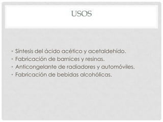 USOS



•   Síntesis del ácido acético y acetaldehído.
•   Fabricación de barnices y resinas.
•   Anticongelante de radiadores y automóviles.
•   Fabricación de bebidas alcohólicas.
 