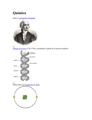 Química
Saltar a: navegación, búsqueda




Antoine Lavoisier (1743-1794), considerado el padre de la química moderna.




Doble hélice de la molécula de ADN.
 