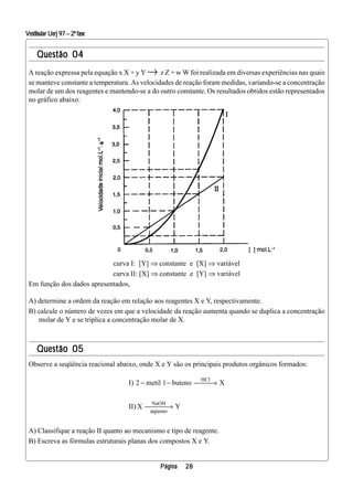 Vestibular Uerj 97 – 2ª fase


     Questão 04
 A reação expressa pela equação x X + y Y → z Z + w W foi realizada em diversas experiências nas quais
 se manteve constante a temperatura. As velocidades de reação foram medidas, variando-se a concentração
 molar de um dos reagentes e mantendo-se a do outro constante. Os resultados obtidos estão representados
 no gráfico abaixo:            s




                            curva I: [Y] ⇒ constante e [X] ⇒ variável
                            curva II: [X] ⇒ constante e [Y] ⇒ variável
 Em função dos dados apresentados,

 A) determine a ordem da reação em relação aos reagentes X e Y, respectivamente.
 B) calcule o número de vezes em que a velocidade da reação aumenta quando se duplica a concentração
    molar de Y e se triplica a concentração molar de X.



     Questão 05
 Observe a seqüência reacional abaixo, onde X e Y são os principais produtos orgânicos formados:

                                                            HCl
                                   I) 2 − metil 1 − buteno   → X
                                                             

                                           NaOH
                                   II) X  → Y
                                           aquoso


 A) Classifique a reação II quanto ao mecanismo e tipo de reagente.
 B) Escreva as fórmulas estruturais planas dos compostos X e Y.


                                              Página   28
 