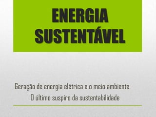 ENERGIA
       SUSTENTÁVEL

Geração de energia elétrica e o meio ambiente
     O último suspiro da sustentabilidade
 