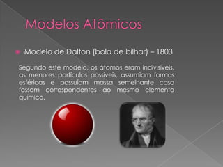  Modelo de Dalton (bola de bilhar) – 1803
Segundo este modelo, os átomos eram indivisíveis,
as menores partículas possíveis, assumiam formas
esféricas e possuíam massa semelhante caso
fossem correspondentes ao mesmo elemento
químico.
 