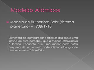  Modelo de Rutherford-Bohr (sistema
planetário) – 1908/1910
Rutherford ao bombardear partículas alfa sobre uma
lâmina de ouro percebeu que a maioria atravessava
a lâmina. Enquanto que uma menor parte sofria
pequeno desvio, e uma parte ínfima sofria grande
desvio contrário à trajetória.
 