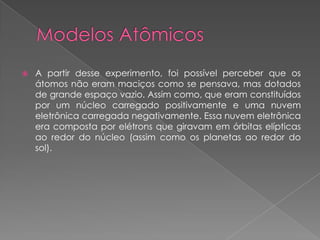  A partir desse experimento, foi possível perceber que os
átomos não eram maciços como se pensava, mas dotados
de grande espaço vazio. Assim como, que eram constituídos
por um núcleo carregado positivamente e uma nuvem
eletrônica carregada negativamente. Essa nuvem eletrônica
era composta por elétrons que giravam em órbitas elípticas
ao redor do núcleo (assim como os planetas ao redor do
sol).
 