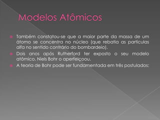  Também constatou-se que a maior parte da massa de um
átomo se concentra no núcleo (que rebatia as partículas
alfa no sentido contrário do bombardeio).
 Dois anos após Rutherford ter exposto o seu modelo
atômico, Niels Bohr o aperfeiçoou.
 A teoria de Bohr pode ser fundamentada em três postulados:
 