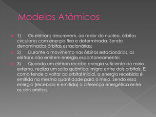  1) Os elétrons descrevem, ao redor do núcleo, órbitas
circulares com energia fixa e determinada. Sendo
denominadas órbitas estacionárias;
 2) Durante o movimento nas órbitas estacionárias, os
elétrons não emitem energia espontaneamente;
 3) Quando um elétron recebe energia suficiente do meio
externo, realiza um salto quântico: migra entre dois orbitais. E,
como tende a voltar ao orbital inicial, a energia recebida é
emitida na mesma quantidade para o meio. Sendo essa
energia (recebida e emitida) a diferença energética entre
os dois orbitais.
 