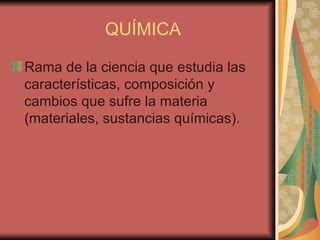 QUÍMICA Rama de la ciencia que estudia las características, composición y cambios que sufre la materia (materiales, sustancias químicas).