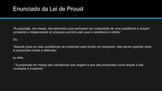 Enunciado da Lei de Proust 
"A proporção, em massa, dos elementos que participam da composição de uma substância é sempre 
constante e independente do processo químico pelo qual a substância é obtida.” 
Ou, 
“Quando duas ou mais substâncias se combinam para formar um composto, elas devem guardar entre 
si proporções certas e definidas” 
ou esta, 
" A proporção em massa das substâncias que reagem e que são produzidas numa reação é fixa, 
constante e invariável.” 
 