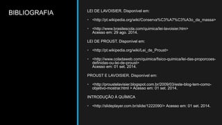 BIBLIOGRAFIA LEI DE LAVOISIER. Disponível em: 
• <http://pt.wikipedia.org/wiki/Conserva%C3%A7%C3%A3o_da_massa> 
• <http://www.brasilescola.com/quimica/lei-lavoisier.htm> 
Acesso em: 29 ago. 2014. 
LEI DE PROUST. Disponível em: 
• <http://pt.wikipedia.org/wiki/Lei_de_Proust> 
• <http://www.coladaweb.com/quimica/fisico-quimica/lei-das-proporcoes-definidas- 
ou-lei-de-proust> 
Acesso em: 01 set. 2014. 
PROUST E LAVOISIER. Disponível em: 
• <http://proustelavisier.blogspot.com.br/2009/03/este-blog-tem-como-objetivo- 
mostrar.html > Acesso em: 01 set. 2014. 
INTRODUÇÃO À QUÍMICA 
• <http://slideplayer.com.br/slide/1222090/> Acesso em: 01 set. 2014. 
