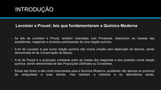 INTRODUÇÃO 
Lavoisier e Proust: leis que fundamentaram a Química Moderna 
• As leis de Lavoisier e Proust, também chamadas Leis Ponderais, relacionam as massas das 
substâncias, reagentes e produtos participantes de uma reação química. 
• A lei de Lavoisier é que numa reação química não ocorre criação nem destruição de átomos, sendo 
denominada lei da Conservação da Massa. 
• A lei de Proust é a proporção constante entre as massa dos reagentes e dos produtos numa reação 
química, sendo denominada lei das Proporções Definidas ou Constantes. 
• Essas leis foram e são muito importantes para a Química Moderna, auxiliando não apenas os químicos 
da antiguidade e suas teorias, mas também a indústria e os laboratórios atuais. 
 