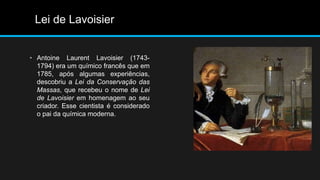 Lei de Lavoisier 
• Antoine Laurent Lavoisier (1743- 
1794) era um químico francês que em 
1785, após algumas experiências, 
descobriu a Lei da Conservação das 
Massas, que recebeu o nome de Lei 
de Lavoisier em homenagem ao seu 
criador. Esse cientista é considerado 
o pai da química moderna. 
 