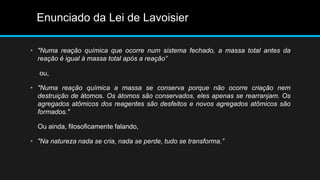 Enunciado da Lei de Lavoisier 
• "Numa reação química que ocorre num sistema fechado, a massa total antes da 
reação é igual à massa total após a reação” 
ou, 
• "Numa reação química a massa se conserva porque não ocorre criação nem 
destruição de átomos. Os átomos são conservados, eles apenas se rearranjam. Os 
agregados atômicos dos reagentes são desfeitos e novos agregados atômicos são 
formados." 
Ou ainda, filosoficamente falando, 
• "Na natureza nada se cria, nada se perde, tudo se transforma.” 
 