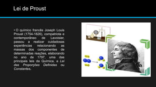 Lei de Proust 
• O químico francês Joseph Louis 
Proust (1754-1826), compatriota e 
contemporâneo de Lavoisier, 
passou a realizar cuidadosas 
experiências relacionando as 
massas dos componentes de 
determinadas reações, elaborando 
no ano de 1797, uma das 
principais leis da Química, a Lei 
das Proporções Definidas ou 
Constantes. 
 