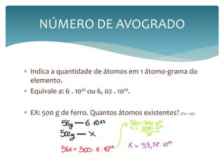 NÚMERO DE AVOGRADO 
 Indica a quantidade de átomos em 1 átomo-grama do 
elemento. 
 Equivale a: 6 . 10²³ ou 6, 02 . 10²³. 
 EX: 500 g de ferro. Quantos átomos existentes? (Fe = 56) 
 