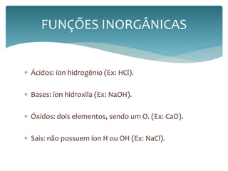 FUNÇÕES INORGÂNICAS 
 Ácidos: íon hidrogênio (Ex: HCl). 
 Bases: íon hidroxila (Ex: NaOH). 
 Óxidos: dois elementos, sendo um O. (Ex: CaO). 
 Sais: não possuem íon H ou OH (Ex: NaCl). 
 