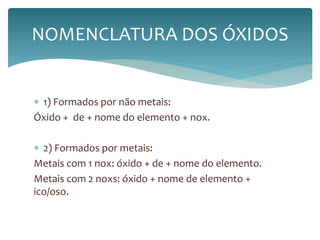 NOMENCLATURA DOS ÓXIDOS 
 1) Formados por não metais: 
Óxido + de + nome do elemento + nox. 
 2) Formados por metais: 
Metais com 1 nox: óxido + de + nome do elemento. 
Metais com 2 noxs: óxido + nome de elemento + 
ico/oso. 
 