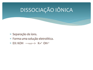 DISSOCIAÇÃO IÔNICA 
 Separação de íons. 
 Forma uma solução eletrolítica. 
 EX: KOH ----H2O---> K+¹ OH-¹ 
 