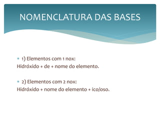 NOMENCLATURA DAS BASES 
 1) Elementos com 1 nox: 
Hidróxido + de + nome do elemento. 
 2) Elementos com 2 nox: 
Hidróxido + nome do elemento + ico/oso. 
 