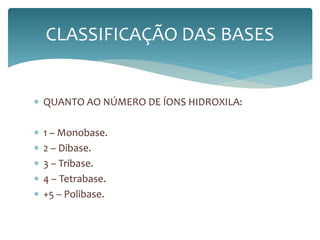 CLASSIFICAÇÃO DAS BASES 
 QUANTO AO NÚMERO DE ÍONS HIDROXILA: 
 1 – Monobase. 
 2 – Dibase. 
 3 – Tribase. 
 4 – Tetrabase. 
 +5 – Polibase. 
 