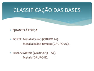 CLASSIFICAÇÃO DAS BASES 
 QUANTO À FORÇA: 
 FORTE: Metal alcalino (GRUPO A1). 
Metal alcalino terroso (GRUPO A2). 
 FRACA: Metais (GRUPO A3 – A7). 
Metais (GRUPO B). 
 