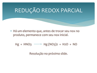 REDUÇÃO REDOX PARCIAL 
 Há um elemento que, antes de trocar seu nox no 
produto, permanece com seu nox inicial. 
Hg + HNO3 Hg (NO3)2 + H2O + NO 
Resolução no próximo slide. 
 