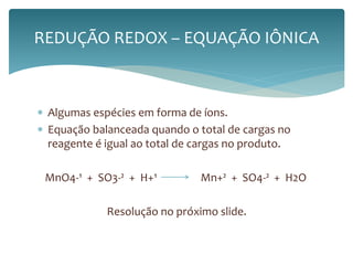 REDUÇÃO REDOX – EQUAÇÃO IÔNICA 
 Algumas espécies em forma de íons. 
 Equação balanceada quando o total de cargas no 
reagente é igual ao total de cargas no produto. 
MnO4-¹ + SO3-² + H+¹ Mn+² + SO4-² + H2O 
Resolução no próximo slide. 
 