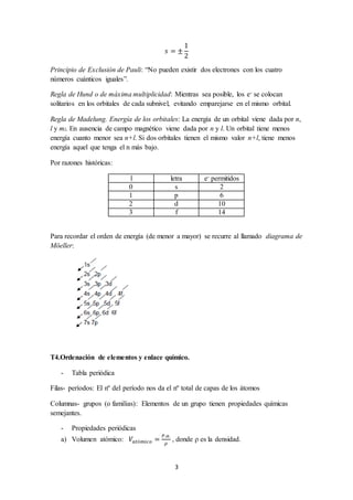 푠 = ± 
3 
1 
2 
Principio de Exclusión de Pauli: “No pueden existir dos electrones con los cuatro 
números cuánticos iguales”. 
Regla de Hund o de máxima multiplicidad: Mientras sea posible, los e- se colocan 
solitarios en los orbitales de cada subnivel, evitando emparejarse en el mismo orbital. 
Regla de Madelung. Energía de los orbitales: La energía de un orbital viene dada por n, 
l y ml. En ausencia de campo magnético viene dada por n y l. Un orbital tiene menos 
energía cuanto menor sea n+l. Si dos orbitales tienen el mismo valor n+l, tiene menos 
energía aquel que tenga el n más bajo. 
Por razones históricas: 
l letra e- permitidos 
0 s 2 
1 p 6 
2 d 10 
3 f 14 
Para recordar el orden de energía (de menor a mayor) se recurre al llamado diagrama de 
Möeller: 
T4.Ordenación de elementos y enlace químico. 
- Tabla periódica 
Filas- períodos: El nº del período nos da el nº total de capas de los átomos 
Columnas- grupos (o familias): Elementos de un grupo tienen propiedades químicas 
semejantes. 
- Propiedades periódicas 
a) Volumen atómico: 푉푎푡ó푚푖푐표 = 푃.푎. 
휌 
, donde ρ es la densidad. 
 