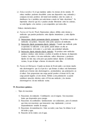 c) Enlace metálico: Es el que mantiene unidos los átomos de los metales. El 
enlace metálico podemos describirlo como una disposición muy ordenada y 
compacta de iones positivos del metal (red metálica) entre los cuales se 
distribuyen los e- perdidos por cada átomo a modo de “nube electrónica”. Es 
importante observar que los e- pueden circular libremente entre los cationes, 
no están ligados a los núcleos y son compartidos por todos ellos. 
6 
· Enlaces intermoleculares: 
a) Fuerzas de Van der Waals: Representan enlaces débiles entre átomos y 
moléculas que pueden producirse entre dipolos instantáneos y entre dipolos 
permanentes: 
1) Interacciones dipolo permanente-dipolo permanente: Se produce cuando dos 
moléculas son polares. Atracción entre polos opuestos de moléculas. 
2) Interacción dipolo permanente-dipolo inducido: Cuando una molécula polar 
se aproxima lo suficiente a una apolar, puede inducir en ella un 
desplazamiento de la nube e- y, por tanto, una polaridad inducida. 
3) Interacción dipolo inducido-dipolo inducido: Se produce entre moléculas 
apolares e incluso entre átomos y reciben el nombre de fuerzas de dispersión 
London. Las nubes e- de estas moléculas sufren vibraciones y producen 
dipolos de vida muy corta pero que pueden inducir dipolos en moléculas 
vecinas, lo que da lugar a fuerzas de atracción entre ellas. 
b) Puentes de Hidrógeno: Cuando un átomo de H está unido a un átomo mucho 
más electronegativo que él, el par de e- que forman el enlace está fuertemente 
atraído por el átomo más electronegativo, produciéndose una polarización en 
el enlace. Esto proporciona una carga parcial positiva al átomo de H y una 
carga parcial negativa al otro átomo. Debido a esta polarización se puede 
establecer atracción eléctrica entre el H de una molécula y los átomos 
electronegativos de una molécula vecina. 
T5. Reacciones químicas. 
- Tipos de reacciones 
1) Reacciones de oxidación: Combinación con el oxígeno. Son reacciones 
lentas que desprenden poca energía. 
2) Reacciones de combustión: Químicamente son oxidaciones, pero al contrario 
que éstas son reacciones que transcurren muy rápidamente y con un 
desprendimiento notable de energía. 
3) Reacciones de neutralización: Entre un ácido y una base. Se obtiene la sal 
del ácido y agua. 
4) Reacción de los óxidos con el agua. 
 