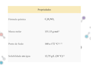 02 Propriedades
Fórmula química C8H9NO2
Massa molar 151.15 g mol-1
Ponto de fusão 168 a 172 °C[1] [2]
Solubilidade em água 12,75 g/L (20 °C)[3]
 