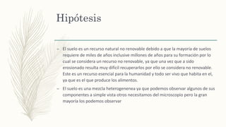 Hipótesis
– El suelo es un recurso natural no renovable debido a que la mayoría de suelos
requiere de miles de años inclusive millones de años para su formación por lo
cual se considera un recurso no renovable, ya que una vez que a sido
erosionado resulta muy difícil recuperarlos por ello se considera no renovable.
Este es un recurso esencial para la humanidad y todo ser vivo que habita en el,
ya que es el que produce los alimentos.
– El suelo es una mezcla heterogenenea ya que podemos observar algunos de sus
componentes a simple vista otros necesitamos del microscopio pero la gran
mayoría los podemos observar
 