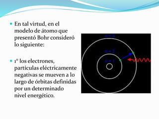  En tal virtud, en el
modelo de átomo que
presentó Bohr consideró
lo siguiente:
 1° los electrones,
partículas eléctricamente
negativas se mueven a lo
largo de órbitas definidas
por un determinado
nivel energético.
 