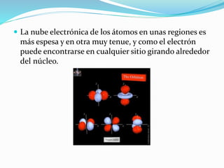  La nube electrónica de los átomos en unas regiones es
más espesa y en otra muy tenue, y como el electrón
puede encontrarse en cualquier sitio girando alrededor
del núcleo.
 