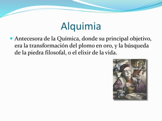 Alquimia
 Antecesora de la Química, donde su principal objetivo,
era la transformación del plomo en oro, y la búsqueda
de la piedra filosofal, o el elixir de la vida.
 