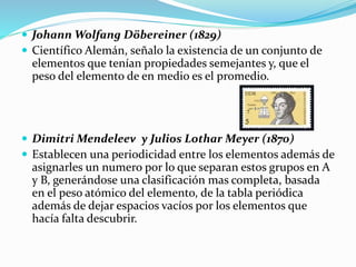  Johann Wolfang Döbereiner (1829)
 Científico Alemán, señalo la existencia de un conjunto de
elementos que tenían propiedades semejantes y, que el
peso del elemento de en medio es el promedio.
 Dimitri Mendeleev y Julios Lothar Meyer (1870)
 Establecen una periodicidad entre los elementos además de
asignarles un numero por lo que separan estos grupos en A
y B, generándose una clasificación mas completa, basada
en el peso atómico del elemento, de la tabla periódica
además de dejar espacios vacíos por los elementos que
hacía falta descubrir.
 