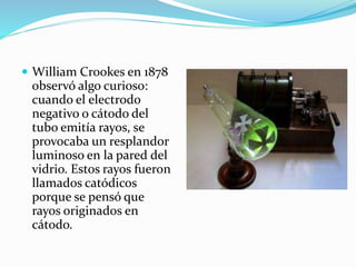  William Crookes en 1878
observó algo curioso:
cuando el electrodo
negativo o cátodo del
tubo emitía rayos, se
provocaba un resplandor
luminoso en la pared del
vidrio. Estos rayos fueron
llamados catódicos
porque se pensó que
rayos originados en
cátodo.
 