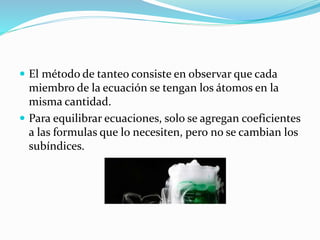  El método de tanteo consiste en observar que cada
miembro de la ecuación se tengan los átomos en la
misma cantidad.
 Para equilibrar ecuaciones, solo se agregan coeficientes
a las formulas que lo necesiten, pero no se cambian los
subíndices.
 