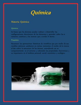 Química
Materia Química
Química:
Se busca que los alumnos puedan realizar o desarrollar las
configuraciones electrónicas de los elementos y aprender sobre los 4
números cuánticos y los avances que a tenido el átomo.
Propósito:
Reconocer las aportaciones históricas de científicos que por medio de sus
modelos atómicos cambiaron en ciertos momentos el rumbo de la ciencia
al des cubrir la estructura de los átomos, entendiendo así su
comportamiento en el universo y valorando las propiedades electrónicas y
su importancia en el ámbitos personal, social, económico y ecológico.
 