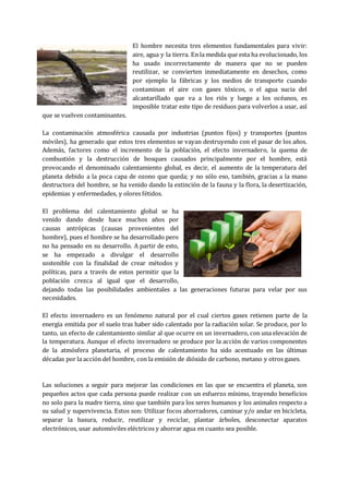 El hombre necesita tres elementos fundamentales para vivir:
aire, agua y la tierra. En la medida que esta ha evolucionado, los
ha usado incorrectamente de manera que no se pueden
reutilizar, se convierten inmediatamente en desechos, como
por ejemplo la fábricas y los medios de transporte cuando
contaminan el aire con gases tóxicos, o el agua sucia del
alcantarillado que va a los riós y luego a los océanos, es
imposible tratar este tipo de residuos para volverlos a usar, así
que se vuelven contaminantes.
La contaminación atmosférica causada por industrias (puntos fijos) y transportes (puntos
móviles), ha generado que estos tres elementos se vayan destruyendo con el pasar de los años.
Además, factores como el incremento de la población, el efecto invernadero, la quema de
combustión y la destrucción de bosques causados principalmente por el hombre, está
provocando el denominado calentamiento global, es decir, el aumento de la temperatura del
planeta debido a la poca capa de ozono que queda; y no sólo eso, también, gracias a la mano
destructora del hombre, se ha venido dando la extinción de la fauna y la flora, la desertización,
epidemias y enfermedades, y olores fétidos.
El problema del calentamiento global se ha
venido dando desde hace muchos años por
causas antrópicas (causas provenientes del
hombre), pues el hombre se ha desarrollado pero
no ha pensado en su desarrollo. A partir de esto,
se ha empezado a divulgar el desarrollo
sostenible con la finalidad de crear métodos y
políticas, para a través de estos permitir que la
población crezca al igual que el desarrollo,
dejando todas las posibilidades ambientales a las generaciones futuras para velar por sus
necesidades.
El efecto invernadero es un fenómeno natural por el cual ciertos gases retienen parte de la
energía emitida por el suelo tras haber sido calentado por la radiación solar. Se produce, por lo
tanto, un efecto de calentamiento similar al que ocurre en un invernadero, con una elevación de
la temperatura. Aunque el efecto invernadero se produce por la acción de varios componentes
de la atmósfera planetaria, el proceso de calentamiento ha sido acentuado en las últimas
décadas por la acción del hombre, con la emisión de dióxido de carbono, metano y otros gases.
Las soluciones a seguir para mejorar las condiciones en las que se encuentra el planeta, son
pequeños actos que cada persona puede realizar con un esfuerzo mínimo, trayendo beneficios
no solo para la madre tierra, sino que también para los seres humanos y los animales respecto a
su salud y supervivencia. Estos son: Utilizar focos ahorradores, caminar y/o andar en bicicleta,
separar la basura, reducir, reutilizar y reciclar, plantar árboles, desconectar aparatos
electrónicos, usar automóviles eléctricos y ahorrar agua en cuanto sea posible.
 