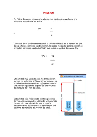 PRESION
En Física, llamamos presión a la relación que existe entre una fuerza y la
superficie sobre la que se aplica:
P= F
-----
-
S
Dado que en el Sistema Internacional la unidad de fuerza es el newton (N) y la
de superficie es el metro cuadrado (m2), la unidad resultante para la presión es
el newton por metro cuadrado (N/m2) que recibe el nombre de pascal (Pa)
1Pa = 1N
-------
m2
Otra unidad muy utilizada para medir la presión,
aunque no pertenece al Sistema Internacional, es
el milímetro de mercurio (mm Hg) que representa
una presión equivalente al peso de una columna
de mercurio de 1 mm de altura.
Esta unidad está relacionada con la experiencia
de Torricelli que encontró, utilizando un barómetro
de mercurio, que al nivel del mar la presión
atmosférica era equivalente a la ejercida por una
columna de mercurio de 760 mm de altura.
 