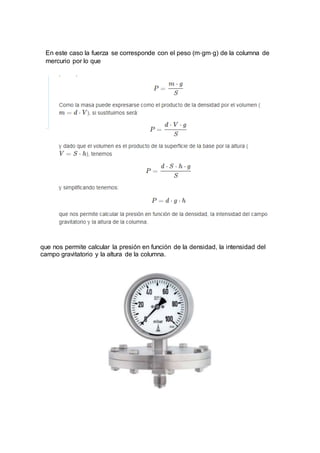 En este caso la fuerza se corresponde con el peso (m⋅gm⋅g) de la columna de
mercurio por lo que
que nos permite calcular la presión en función de la densidad, la intensidad del
campo gravitatorio y la altura de la columna.
 