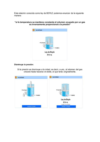 Esta relación conocida como ley de BOYLE podemos enunciar de la siguiente
manera:
“si la temperatura se mantiene constante el volumen ocupado por un gas
es inversamente proporcional a la presión”
Disminuye la presión:
Si la presión se disminuye a la mitad, es decir, a uno, el volumen del gas
crecerá hasta hacerse el doble, el que tenía originalmente.
 