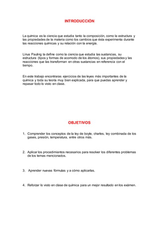 INTRODUCCIÓN
La química es la ciencia que estudia tanto la composición, como la estructura y
las propiedades de la materia como los cambios que ésta experimenta durante
las reacciones químicas y su relación con la energía.
Linus Pauling la define como la ciencia que estudia las sustancias, su
estructura (tipos y formas de acomodo de los átomos), sus propiedades y las
reacciones que las transforman en otras sustancias en referencia con el
tiempo.
En este trabajo encontraras ejercicios de las leyes más importantes de la
química y toda su teoría muy bien explicada, para que puedas aprender y
repasar todo lo visto en clase.
OBJETIVOS
1. Comprender los conceptos de la ley de boyle, charles, ley combinada de los
gases, presión, temperatura, entre otros más.
2. Aplicar los procedimientos necesarios para resolver los diferentes problemas
de los temas mencionados.
3. Aprender nuevas fórmulas y a cómo aplicarlas.
4. Reforzar lo visto en clase de química para un mejor resultado en los exámen.
 
