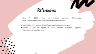 Referencias
Zita, A. (2018). Tipos de enlaces químicos. Diferenciador.
https://www.diferenciador.com/tipos-de-enlaces-quimicos/
Significados. (s.f.). Materia. https://www.significados.com/materia/
Álvarez, D. (20 de agosto de 2021). Química. Concepto, Argentina.
https://concepto.de/quimica/
 