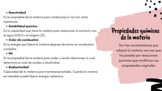 Propiedadesquímicas
delamateria
Son las características que
adopta la materia una vez que
ha pasado por reacciones
químicas que modifican sus
propiedades originales
Reactividad
Estabilidad química
Calor de combustión
PH
Radiactividad
Es la propiedad de la materia para combinarse (o no) con otras
sustancias.
Es la capacidad que tiene la materia para reaccionar al contacto con
el agua (H2O) o el oxígeno (O).
Es la energía que libera la materia después de entrar en combustión
completa.
Es la propiedad de la materia para ceder o recibir electrones, lo cual
determina su nivel de acidez o alcalinidad.
Capacidad de la materia para mantenerse estable. Cuando la materia
es inestable puede liberar energía radiactiva.
 