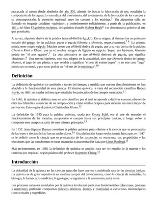 practicada al menos desde alrededor del año 330, además de buscar la fabricación de oro, estudiaba la
composición de las aguas, la naturaleza del movimiento, del crecimiento, de la formación de los cuerpos y
su descomposición, la conexión espiritual entre los cuerpos y los espíritus.5 ​ Un alquimista solía ser
llamado en lenguaje cotidiano «químico», y posteriormente (oficialmente, a partir de la publicación, en
1661, del libro El químico escéptico, del químico irlandés Robert Boyle6 ​
) se denominaría química al arte
que practicaba.
A su vez, alquimia deriva de la palabra árabe al-kīmīā (‫)الکیمیاء‬. En su origen, el término fue un préstamo
tomado del griego, de las palabras χημία o χημεία (khemia y khemeia, respectivamente).7 ​
8 ​La primera
podría tener origen egipcio. Muchos creen que al-kīmīā deriva de χημία, que a su vez deriva de la palabra
Chemi o Kimi o Kham, que es el nombre antiguo de Egipto en egipcio. Según esa hipótesis, khemeia
podría ser "el arte egipcio".7 ​ La otra alternativa es que al-kīmīā derivara de χημεία, que significa
«fusionar».9 ​Una tercera hipótesis, con más adeptos en la actualidad, dice que khemeia deriva del griego
khumos, el jugo de una planta, y que vendría a significar "el arte de extraer jugos", y en este caso "jugo"
podría ser un metal, y por tanto podría ser "el arte de la metalurgia".10 ​
La definición de química ha cambiado a través del tiempo; a medida que nuevos descubrimientos se han
añadido a la funcionalidad de esta ciencia. El término química, a vista del reconocido científico Robert
Boyle, en 1661, se trataba del área que estudiaba los principios de los cuerpos mezclados.11 ​
En 1663, la química se definía como un arte científico por el cual se aprende a disolver cuerpos, obtener de
ellos las diferentes sustancias de su composición y cómo unirlos después para alcanzar un nivel mayor de
perfección. Esto según el químico Christopher Glaser.12 ​
La definición de 1745 para la palabra química, usada por Georg Stahl, era el arte de entender el
funcionamiento de las mezclas, compuestos o cuerpos hasta sus principios básicos, y luego volver a
componer esos cuerpos a partir de esos mismos principios.13 ​
En 1857, Jean-Baptiste Dumas consideró la palabra química para referirse a la ciencia que se preocupaba
de las leyes y efectos de las fuerzas moleculares.14 ​Esta definición luego evolucionaría hasta que, en 1947,
se le definió como la ciencia que se preocupaba de las sustancias: su estructura, sus propiedades y las
reacciones que las transforman en otras sustancias (caracterización dada por Linus Pauling).15 ​
Más recientemente, en 1988, la definición de química se amplió, para ser «el estudio de la materia y los
cambios que implica», según palabras del profesor Raymond Chang.16 ​
La ubicuidad de la química en las ciencias naturales hace que sea considerada una de las ciencias básicas.
La química es de gran importancia en muchos campos del conocimiento, como la ciencia de materiales, la
biología, la farmacia, la medicina, la geología, la ingeniería y la astronomía, entre otros.
Los procesos naturales estudiados por la química involucran partículas fundamentales (electrones, protones
y neutrones), partículas compuestas (núcleos atómicos, átomos y moléculas) o estructuras microscópicas
como cristales y superficies.
Definición
Introducción
 