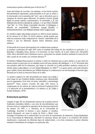 Robert Boyle
Antoine Lavoisier
nomenclatura química utilizada para el día de hoy.23 ​
Antes del trabajo de Lavoisier, sin embargo, se han hecho muchos
descubrimientos importantes, particularmente en lo que se refiere a
lo relacionado con la naturaleza del "aire", que se descubrió, que se
compone de muchos gases diferentes. El químico escocés Joseph
Black (el primer químico experimental) y el neerlandés J. B. van
Helmont descubrieron dióxido de carbono, o lo que Black llamaba
"aire fijo" en 1754; Henry Cavendish descubre el hidrógeno y
dilucida sus propiedades. Finalmente, Joseph Priestley e,
independientemente, Carl Wilhelm Scheele aíslan oxígeno puro.
El científico inglés John Dalton propone en 1803 la teoría moderna
de los átomos en su libro, La teoría atómica, donde postula que
todas las sustancias están compuestas de "átomos" indivisibles de la
materia y que los diferentes átomos tienen diferentes pesos
atómicos.
El desarrollo de la teoría electroquímica de combinaciones químicas
se produjo a principios del siglo XIX como el resultado del trabajo de dos científicos en particular, J. J.
Berzelius y Humphry Davy, gracias a la invención, no hace mucho, de la pila voltaica por Alessandro
Volta. Davy descubrió nueve elementos nuevos, incluyendo los metales alcalinos mediante la extracción de
ellos a partir de sus óxidos con corriente eléctrica.24 ​
El británico William Prout propuso el ordenar a todos los elementos por su peso atómico, ya que todos los
átomos tenían un peso que era un múltiplo exacto del peso atómico del hidrógeno. J. A. R. Newlands ideó
una primitiva tabla de los elementos, que luego se convirtió en la tabla periódica moderna creada por el
alemán Julius Lothar Meyer y el ruso Dmitri Mendeleev en 1860.25 ​Los gases inertes, más tarde llamados
gases nobles, fueron descubiertos por William Ramsay en colaboración con lord Rayleigh al final del siglo,
llenando por lo tanto la estructura básica de la tabla.
La química orgánica ha sido desarrollada por Justus von Liebig y
otros luego de que Friedrich Wohler sintetizara urea, demostrando
que los organismos vivos eran, en teoría, reducibles a terminología
química26 ​ Otros avances cruciales del siglo XIX fueron: la
comprensión de los enlaces de valencia (Edward Frankland,1852)
y la aplicación de la termodinámica a la química (J. W. Gibbs y
Svante Arrhenius, 1870).
Llegado el siglo XX los fundamentos teóricos de la química fueron
finalmente entendidos debido a una serie de descubrimientos que
tuvieron éxito en comprobar la naturaleza de la estructura interna de
los átomos. En 1897, J.  J. Thomson, de la Universidad de
Cambridge, descubrió el electrón y poco después el científico
francés Becquerel, así como la pareja de Pierre y Marie Curie
investigó el fenómeno de la radiactividad. En una serie de experimentos de dispersión, Ernest Rutherford,
en la Universidad de Mánchester, descubrió la estructura interna del átomo y la existencia del protón,
clasificando y explicando los diferentes tipos de radiactividad, y con éxito, transmuta el primer elemento
mediante el bombardeo de nitrógeno con partículas alfa.
Estructura química
 