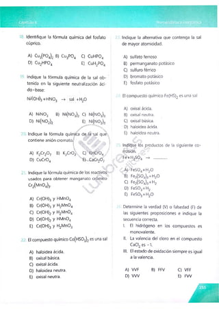 Identifique la fórmula química del fosfato
cúprico.
Indique la alternativa que contenga la sal
de mayor atomicidad.
A) Cu3(P04)2 B) Cu3P04 C) CuHP04
D) Cu2HP04 E) CuH2P04
Indique la fórmula química de la sal ob­
tenida en la siguiente neutralización áci­
do-base:
Ni(0 H)3 +HN0 3 —
> sal +H20
A) sulfato ferroso
B) permanganato potásico
C) sulfuro férrico
D) bromato potásico
E) fosfato potásico
El compuesto químico Fe(HS)2 es una sal
A) NiN03 B) Ni(N03)2 C) Ní(N 03)3
D) Ni(NÓ2)2 E) Ní(N 02)3
..¿y-'
Indique la fórmula química de la sal que
contiene anión cromato.
I ¿W j W I
 ’#
■
'jC
i'.'C
lS %
A) K2Cr20 7 B) K2Cr02 C) KHCr04 /
D) CuCr04 E}.- CaCr20 7
Indique la fórmula química de los reactivos
usados para obtener manganato crómico
Cr2(M n04)3.
A) Cr(OH)3 y HMn04
B) Cr(OH)3 y H2Mn04
C) Cr(OH)2 y H2Mn04
D) Cr(OH)2 y HMn04
E) Cr(OH)3 y H2Mn03
El compuesto químico Co(HS03)2 es una sal
A) haloidea àcida.
B) oxisal básica.
C) oxisal àcida.
D) haloidea neutra.
E) oxisal neutra.
A) oxisal ácida.
B) oxisal neutra.
C) oxisal básica.
D) haloidea ácida.
E) haloidea neutra.
./y ¿
a
#
Indique los productos de la siguiente co­
rrosión. :>
i . Fe>H2S04 —
> ...............
? C A) FeS04+H20
B) Fe2(S04)3+H20
C) Fe2(S04)3+H2
D) FeS03+H2
E) FeS03+H20
Determine la verdad (V) o falsedad (F) de
las siguientes proposiciones e indique la
secuencia correcta.
I. El hidrógeno en los compuestos es
monovalente.
II. La valencia del cloro en el compuesto
CaCI2 es - 1.
III. El estado de oxidación siempre es igual
a la valencia.
A) VVF B) FFV C) VFF
D) W V E) FW
 