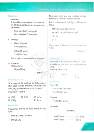 Resolución
I. Incorrecto
Ambos bloques contienen un mol de me­
tal; por tanto, contienen la misma cantidad
de átomos.
1 mol (Al)=6x1023 átomos Al
1 mol (Fe)=6x1023 átomos Fe
II. Correcto
• M(AI)=27 g/mol
1 mol (Al)=27 g
• M(Fe)=56 g/mol
1 mol (Fe) =56 g
Por lo tanto, la masa del hierro es mayor.
III. Correcto
De lo anterior
M(AI)<M(Fe)
Clave /
Problema N,‘ 24 - _
Si la masa de la molécula del hidrocarburo
(CnH2n) es el doble de la masa de la molécula
del C2H4, ¿cuál es la fórmula del primero?
PA(uma): C=12; H=1
Esto quiere decir que una molécula de este
compuesto tiene una masa de 28 urna.
Entonces, la molécula de c „h 2„ es 56 urna; por
lo que
PM=n(12 uma) +(2n)x1 urna
56 ,un1a =12n urna +(2n)x1 urna
56=14n
—
> n=4
Por lo tanto, la fórmula del hidrocarburo será
c 4h8.
Clave
Determine la atomicidad del N 0V si 3x1Ch4
moléculas de este óxido tienen una masa de
230 g.
PA (urna): N=14; 0=16
A) 2 B) 3 C) 4
D) 5 E) 6
Para el NOx
PM=14 uma+x(16 urna)
PM=(14+16x) urna
A) C3H6 B) C4H8 C) C5H10
D) C6H,2 E) C2H6
Resolución
Calculamos primero la masa molecular del
C2H4.
PM=2(12 uma)+4(1 urna)
Entonces
M=(14+16x) g/mol
De donde
1 mol (NOv)
6x 1023 moléc. (14+16x) g
3x1024 moléc. *
• 230 g
—
> PM=28 urna
 