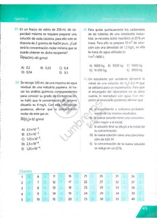 En un frasco de vidrio de 250 mL de ca­
pacidad máxima se requiere preparar una
solución de soda caústica, para ello solo se
dispone de 2 gramos de NaOH puro. ¿Cuál
será la concentración molar mínima que se
puede obtener en dicho recipiente?
M(NaOH)=40 g/mol
A) 0,2 B) 0,25 C) 0,4
D) 0,04 E) 0,5
Se recoge 500 mL de una muestra de agua
residual de una industria papelera. Al ha­
cer los análisis químicos correspondientes
para conocer su grado de. contaminación,
se halló que la concentración de oxígeno!
disuelto es 4 mg/L. Con esta información :
podemos afirmar que la concentración /
molar de este gas es  ;r W / ’
M (0 2)=32 g/mol
A) 2,5x10-3.
B) 2,5x10"2.
C) 1,25x10~3.
D) 2,5 x10-4.
E) 1,25 x10"4.
Para quitar químicamente los carbonatos
de las tuberías de una instalación indus­
trial, se necesita ácido muriàtico al 20 % en
o
masa. Para ello se prepara 10 m de solu­
ción con una densidad de 1,2 kg/L, en ella
la masa de agua utilizada es
1 m3=1000 L
A) 9600 kg. B) 9200 kg. C) 9000 kg.
D) 10 000 kg. E) 8000 kg.
Un estudiante por accidente derramó la
mitad de una solución de H2S 0,2 M que
se utilizaría para un experimento. Para que
el encargado del laboratorio no se diera
cuenta, lo reemplazó con agua. Con res­
pecto al enunciado podemos afirmar que
A) el experimento a realizarse probable-
ú mente dé los mismos resultados.
B) la nueva solución tiene una concentra­
ción mayor a la inicial.
C) la solución final se diluyó a la mitad de
su concentración.
D) la nueva solución tiene una concentra­
ción de 0,05 M.
E) la concentración de la nueva solución
se redujo en un 25%.
C lü t/e s
1 6 ; 11 16
2
_ ' i
7 12 17
3 8 13 18
4 9 14 19
5 10 15 20
21 26
i
31 36
22 27 32 37
23 28
i
33 38
24 29 34 ^ 39
25 30 35 40
 