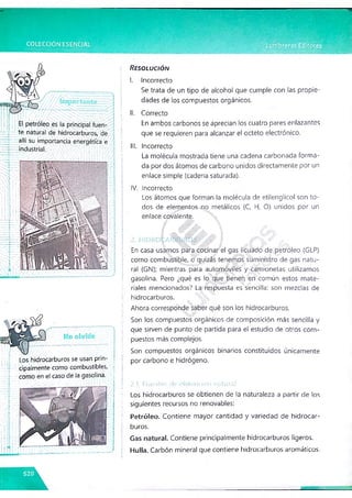 ¡luwuu
4"-'te natural de hidrocarburos, de
allí su importancia energética e
- industrial.
Los hidrocarburos se usan prin­
cipalmente como combustibles,
como en el caso de la gasolina.
Resolución
I. Incorrecto
Se trata de un tipo de alcohol que cumple con las propie­
dades de los compuestos orgánicos.
II. Correcto
En ambos carbonos se aprecian los cuatro pares enlazantes
que se requieren para alcanzar el octeto electrónico.
III. Incorrecto
La molécula mostrada tiene una cadena carbonada forma­
da por dos átomos de carbono unidos directamente por un
enlace simple (cadena saturada).
IV. Incorrecto
Los átomos que forman la molécula de etilenglicol son to­
dos de elementos no metálicos (C, H, O) unidos por un
enlace covalente.
En casa usamos para cocinar el gas licuado de petróleo (GLP)
corno combustible, o quizás tenemos suministro de gas natu­
ral (GN); mientras para automóviles y camionetas utilizamos
gasolina. Pero ¿qué es lo que tienen en común estos mate­
riales mencionados? La respuesta es sencilla: son mezclas de
hidrocarburos.
Ahora corresponde saber qué son los hidrocarburos.
Son los compuestos orgánicos de composición más sencilla y
que sirven de punto de partida para el estudio de otros com­
puestos más complejos.
Son compuestos orgánicos binarios constituidos únicamente
por carbono e hidrógeno.
2.1. Fuentes de obtención natura!
Los hidrocarburos se obtienen de la naturaleza a partir de los
siguientes recursos no renovables:
Petróleo. Contiene mayor cantidad y variedad de hidrocar­
buros.
Gas natural. Contiene principalmente hidrocarburos ligeros.
Hulla. Carbón mineral que contiene hidrocarburos aromáticos.
■
r
 